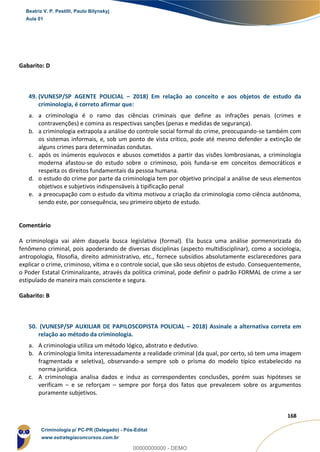 106
168
Gabarito: D
49. (VUNESP/SP AGENTE POLICIAL – 2018) Em relação ao conceito e aos objetos de estudo da
criminologia, é correto afirmar que:
a. a criminologia é o ramo das ciências criminais que define as infrações penais (crimes e
contravenções) e comina as respectivas sanções (penas e medidas de segurança).
b. a criminologia extrapola a análise do controle social formal do crime, preocupando-se também com
os sistemas informais, e, sob um ponto de vista crítico, pode até mesmo defender a extinção de
alguns crimes para determinadas condutas.
c. após os inúmeros equívocos e abusos cometidos a partir das visões lombrosianas, a criminologia
moderna afastou-se do estudo sobre o criminoso, pois funda-se em conceitos democráticos e
respeita os direitos fundamentais da pessoa humana.
d. o estudo do crime por parte da criminologia tem por objetivo principal a análise de seus elementos
objetivos e subjetivos indispensáveis à tipificação penal
e. a preocupação com o estudo da vítima motivou a criação da criminologia como ciência autônoma,
sendo este, por consequência, seu primeiro objeto de estudo.
Comentário
A criminologia vai além daquela busca legislativa (formal). Ela busca uma análise pormenorizada do
fenômeno criminal, pois apoderando de diversas disciplinas (aspecto multidisciplinar), como a sociologia,
antropologia, filosofia, direito administrativo, etc., fornece subsídios absolutamente esclarecedores para
explicar o crime, criminoso, vítima e o controle social, que são seus objetos de estudo. Consequentemente,
o Poder Estatal Criminalizante, através da política criminal, pode definir o padrão FORMAL de crime a ser
estipulado de maneira mais consciente e segura.
Gabarito: B
50. (VUNESP/SP AUXILIAR DE PAPILOSCOPISTA POLICIAL – 2018) Assinale a alternativa correta em
relação ao método da criminologia.
a. A criminologia utiliza um método lógico, abstrato e dedutivo.
b. A criminologia limita interessadamente a realidade criminal (da qual, por certo, só tem uma imagem
fragmentada e seletiva), observando-a sempre sob o prisma do modelo típico estabelecido na
norma jurídica.
c. A criminologia analisa dados e induz as correspondentes conclusões, porém suas hipóteses se
verificam – e se reforçam – sempre por força dos fatos que prevalecem sobre os argumentos
puramente subjetivos.
Beatriz V. P. Pestilli, Paulo Bilynskyj
Aula 01
Criminologia p/ PC-PR (Delegado) - Pós-Edital
www.estrategiaconcursos.com.br
0
00000000000 - DEMO
 