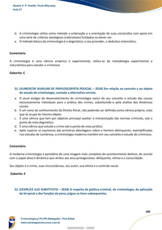 107
168
d. A criminologia utiliza como método a ordenação e a orientação de suas conclusões com apoio em
uma série de critérios axiológicos (valorativos) fundados no dever-ser.
e. O método básico da criminologia é o dogmático; e seu proceder, o dedutivo sistemático.
Comentário
A criminologia é uma ciência empírica e experimental, utiliza-se da metodologia experimental e
naturalística para estudar o criminoso
Gabarito: C
51. (VUNESP/SP AUXILIAR DE PAPILOSCOPISTA POLICIAL – 2018) Em relação ao conceito e ao objeto
de estudo da criminologia, assinale a alternativa correta.
a. O atual estágio de desenvolvimento da criminologia exclui do seu conceito o estudo das causas
exclusivamente individuais para a prática dos crimes, substituindo-o pela análise das dinâmicas
sociais.
b. É um ramo de conhecimento do Direito Penal, não podendo ser definida como ciência própria, visto
que se ocupa do mesmo objeto.
c. É uma ciência que tem por objetivo principal auxiliar a interpretação das normas criminais, sob o
ponto de vista dogmático.
d. É uma ciência que estuda o crime sob o ponto de vista jurídico.
e. Após superar os equívocos das primeiras abordagens sobre o homem delinquente, exemplificadas
nos estudos de Lombroso, a criminologia moderna mantém em seu conceito o estudo do criminoso.
Comentário
A moderna criminologia é partidária de uma imagem mais complexa do acontecimento delitivo, de acordo
com o papel ativo e dinâmico que atribui aos seus protagonistas: deliquente, vítima e a comunidade.
Seu objeto é o crime, suas circunstâncias, seu autor, sua vítima e o controle social.
Gabarito: E
52. (CESPE/CE JUIZ SUBSTITUTO – 2018) A respeito da política criminal, da criminologia, da aplicação
da lei penal e das funções da pena, julgue os itens subsequentes.
Beatriz V. P. Pestilli, Paulo Bilynskyj
Aula 01
Criminologia p/ PC-PR (Delegado) - Pós-Edital
www.estrategiaconcursos.com.br
0
00000000000 - DEMO
 