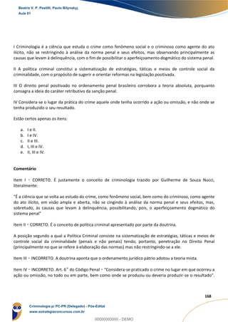 108
168
I Criminologia é a ciência que estuda o crime como fenômeno social e o criminoso como agente do ato
ilícito, não se restringindo à análise da norma penal e seus efeitos, mas observando principalmente as
causas que levam à delinquência, com o fim de possibilitar o aperfeiçoamento dogmático do sistema penal.
II A política criminal constitui a sistematização de estratégias, táticas e meios de controle social da
criminalidade, com o propósito de sugerir e orientar reformas na legislação positivada.
III O direito penal positivado no ordenamento penal brasileiro corrobora a teoria absoluta, porquanto
consagra a ideia do caráter retributivo da sanção penal.
IV Considera-se o lugar da prática do crime aquele onde tenha ocorrido a ação ou omissão, e não onde se
tenha produzido o seu resultado.
Estão certos apenas os itens:
a. I e II.
b. I e IV.
c. II e III.
d. I, III e IV.
e. II, III e IV.
Comentário
Item I – CORRETO. É justamente o conceito de criminologia trazido por Guilherme de Souza Nucci,
literalmente:
"É a ciência que se volta ao estudo do crime, como fenômeno social, bem como do criminoso, como agente
do ato ilícito, em visão ampla e aberta, não se cingindo à análise da norma penal e seus efeitos, mas,
sobretudo, às causas que levam à delinquência, possibilitando, pois, o aperfeiçoamento dogmático do
sistema penal"
Item II – CORRETO. É o conceito de política criminal apresentado por parte da doutrina.
A posição segundo a qual a Política Criminal consiste na sistematização de estratégias, táticas e meios de
controle social da criminalidade (penais e não penais) tendo, portanto, penetração no Direito Penal
(principalmente no que se refere à elaboração das normas) mas não restringindo-se a ele.
Item III – INCORRETO. A doutrina aponta que o ordenamento jurídico pátrio adotou a teoria mista.
Item IV – INCORRETO. Art. 6º do Código Penal – “Considera-se praticado o crime no lugar em que ocorreu a
ação ou omissão, no todo ou em parte, bem como onde se produziu ou deveria produzir-se o resultado”.
Beatriz V. P. Pestilli, Paulo Bilynskyj
Aula 01
Criminologia p/ PC-PR (Delegado) - Pós-Edital
www.estrategiaconcursos.com.br
0
00000000000 - DEMO
 