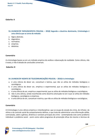 109
168
Gabarito: A
53. (VUNESP/SP PAPILOSCOPISTA POLICIAL – 2018) Segundo a doutrina dominante, Criminologia é
uma ciência que se serve do método:
a. lógico abstrato.
b. dogmático.
c. normativo.
d. empírico.
e. dedutivo.
Comentário
A criminologia baseia se em um método empírico de análise e observação da realidade. Como ciência, não
é exata, e não é dotada de conclusões universais.
Gabarito: D
54. (VUNESP/SP AGENTE DE TELECOMUNICAÇÕES POLICIAL – 2018) A criminologia:
a. é uma ciência do dever ser, conceitual e teórica, que não se utiliza de métodos biológicos e
sociológicos.
b. é uma ciência do dever ser, empírica e experimental, que se utiliza de métodos biológicos e
sociológicos.
c. é uma ciência do ser, empírica e experimental, que se utiliza de métodos biológicos e sociológicos.
d. não é uma ciência, sendo reconhecida como doutrina alicerçada no ser e que se utiliza de métodos
biológicos, sociológicos e empíricos.
e. é uma ciência do ser, conceitual e teórica, que não se utiliza de métodos biológicos e sociológicos.
Comentário
A Criminologia é uma ciência empírica e interdisciplinar, que se ocupa do estudo do crime, do infrator, da
vítima e do controle social do comportamento delitivo, e que trata de subministrar uma informação válida,
contrastada, sobre a gênese, dinâmica e variáveis principais do crime - contemplando este como problema
individual e problema social - assim como sobre programas de prevenção eficaz do mesmo e técnicas de
Beatriz V. P. Pestilli, Paulo Bilynskyj
Aula 01
Criminologia p/ PC-PR (Delegado) - Pós-Edital
www.estrategiaconcursos.com.br
0
00000000000 - DEMO
 