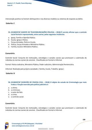 110
168
intervenção positiva no homem delinquente e nos diversos modelos ou sistemas de resposta ao delito.
Gabarito: C
55. (VUNESP/SP AGENTE DE TELECOMUNICAÇÕES POLICIAL – 2018) É correto afirmar que o controle
social formal é representado, entre outras, pelas seguintes instâncias:
a. Igreja, Família e Opinião Pública.
b. Escola, Igreja e Polícia.
c. Forças Armadas, Polícia e Escola.
d. Polícia, Forças Armadas e Ministério Público.
e. Família, Escola e Ministério Público.
Comentário
Controle Social: Conjunto de instituições, estratégias e sanções sociais que promovem a submissão do
indivíduo às normas sociais de convívio. Classificado em Formal e Informal.
Formal: Polícia Judiciária, Ministério Público, Poder Judiciário, Administração Penitenciária.
Informal: Realizado pela própria sociedade. ( família, Escola, Trabalho, Igreja )
Gabarito: D
56. (VUNESP/SP ESCRIVÃO DE POLÍCIA CIVIL – 2018) O objeto de estudo da Criminologia que mais
traduz a função exercida pela polícia judiciária é:
a. a vítima.
b. o criminoso.
c. o autor do fato.
d. o crime.
e. o controle social.
Comentário
Controle Social: Conjunto de instituições, estratégias e sanções sociais que promovem a submissão do
indivíduo às normas sociais de convívio. Classificado em Formal e Informal.
Beatriz V. P. Pestilli, Paulo Bilynskyj
Aula 01
Criminologia p/ PC-PR (Delegado) - Pós-Edital
www.estrategiaconcursos.com.br
0
00000000000 - DEMO
 