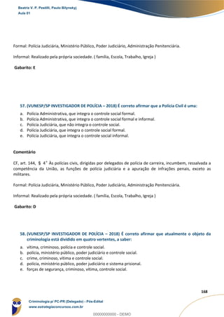 111
168
Formal: Polícia Judiciária, Ministério Público, Poder Judiciário, Administração Penitenciária.
Informal: Realizado pela própria sociedade. ( família, Escola, Trabalho, Igreja )
Gabarito: E
57. (VUNESP/SP INVESTIGADOR DE POLÍCIA – 2018) É correto afirmar que a Polícia Civil é uma:
a. Polícia Administrativa, que integra o controle social formal.
b. Polícia Administrativa, que integra o controle social formal e informal.
c. Polícia Judiciária, que não integra o controle social.
d. Polícia Judiciária, que integra o controle social formal.
e. Polícia Judiciária, que integra o controle social informal.
Comentário
CF, art. 144, § 4º Às polícias civis, dirigidas por delegados de polícia de carreira, incumbem, ressalvada a
competência da União, as funções de polícia judiciária e a apuração de infrações penais, exceto as
militares.
Formal: Polícia Judiciária, Ministério Público, Poder Judiciário, Administração Penitenciária.
Informal: Realizado pela própria sociedade. ( família, Escola, Trabalho, Igreja )
Gabarito: D
58. (VUNESP/SP INVESTIGADOR DE POLÍCIA – 2018) É correto afirmar que atualmente o objeto da
criminologia está dividido em quatro vertentes, a saber:
a. vítima, criminoso, polícia e controle social.
b. polícia, ministério público, poder judiciário e controle social.
c. crime, criminoso, vítima e controle social.
d. polícia, ministério público, poder judiciário e sistema prisional.
e. forças de segurança, criminoso, vítima, controle social.
Beatriz V. P. Pestilli, Paulo Bilynskyj
Aula 01
Criminologia p/ PC-PR (Delegado) - Pós-Edital
www.estrategiaconcursos.com.br
0
00000000000 - DEMO
 