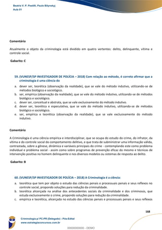 112
168
Comentário
Atualmente o objeto da criminologia está dividido em quatro vertentes: delito, delinquente, vítima e
controle social.
Gabarito: C
59. (VUNESP/SP INVESTIGADOR DE POLÍCIA – 2018) Com relação ao método, é correto afirmar que a
criminologia é uma ciência do
a. dever ser, teorética (observação da realidade), que se vale do método indutivo, utilizando-se de
métodos biológico e sociológico.
b. ser, empírica (observação da realidade), que se vale do método indutivo, utilizando-se de métodos
biológico e sociológico.
c. dever ser, conceitual e abstrata, que se vale exclusivamente do método indutivo.
d. dever ser, teorética e especulativa, que se vale do método indutivo, utilizando-se de métodos
biológico e sociológico.
e. ser, empírica e teorética (observação da realidade), que se vale exclusivamente do método
indutivo.
Comentário
A Criminologia é uma ciência empírica e interdisciplinar, que se ocupa do estudo do crime, do infrator, da
vítima e do controle social do comportamento delitivo, e que trata de subministrar uma informação válida,
contrastada, sobre a gênese, dinâmica e variáveis principais do crime - contemplando este como problema
individual e problema social - assim como sobre programas de prevenção eficaz do mesmo e técnicas de
intervenção positiva no homem delinquente e nos diversos modelos ou sistemas de resposta ao delito.
Gabarito: B
60. (VUNESP/SP INVESTIGADOR DE POLÍCIA – 2018) A Criminologia é a ciência:
a. teorética que tem por objeto o estudo das ciências penais e processuais penais e seus reflexos no
controle social, propondo soluções para redução da criminalidade.
b. teorética alicerçada na análise dos antecedentes sociais da criminalidade e dos criminosos, que
estuda exclusivamente o crime, propondo soluções para redução da criminalidade.
c. empírica e teorética, alicerçada no estudo das ciências penais e processuais penais e seus reflexos
Beatriz V. P. Pestilli, Paulo Bilynskyj
Aula 01
Criminologia p/ PC-PR (Delegado) - Pós-Edital
www.estrategiaconcursos.com.br
0
00000000000 - DEMO
 