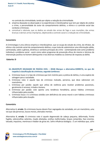 113
168
no controle da criminalidade, tendo por objeto a redução da criminalidade.
d. empírica (baseada na observação e na experiência) e interdisciplinar que tem por objeto de análise
o crime, a personalidade do autor do comportamento delitivo, a vítima e o controle social das
condutas criminosas.
e. conceitual e abstrata, que se dedica ao estudo das armas de fogo e suas munições; das armas
brancas e demais armas impróprias, objetivando o controle social e a redução da criminalidade.
Comentário
A Criminologia é uma ciência empírica e interdisciplinar, que se ocupa do estudo do crime, do infrator, da
vítima e do controle social do comportamento delitivo, e que trata de subministrar uma informação válida,
contrastada, sobre a gênese, dinâmica e variáveis principais do crime - contemplando este como problema
individual e problema social - assim como sobre programas de prevenção eficaz do mesmo e técnicas de
intervenção positiva no homem delinquente e nos diversos modelos ou sistemas de resposta ao delito.
Gabarito: D
61. (NUCEPE/PI DELEGADO DE POLÍCIA CIVIL – 2018) Marque a alternativa CORRETA, no que diz
respeito à classificação do criminoso, segundo Lombroso:
a. Criminoso louco: é o tipo de criminoso que tem instinto para a prática de delitos, é uma espécie de
selvagem para a sociedade.
b. Criminoso nato: é aquele tipo de criminoso malvado, perverso, que deve sobreviver em
manicômios.
c. Criminoso por paixão: aquele que utiliza de violência para resolver problemas passionais,
geralmente é nervoso, irritado e leviano.
d. Criminoso por paixão: este aponta uma tendência hereditária, possui hábitos criminosos
influenciados pela ocasião.
e. Criminoso louco: é o criminoso sórdido com deficiência do senso moral e com hábitos criminosos
influenciados pela situação.
Comentário
Alternativa A, errada. Os criminosos loucos devem ficar segregados da sociedade, em um manicômio, uma
vez que são perversos, loucos morais, alienados mentais.
Alternativa B, errada. O criminoso nato é aquele degenerado de cabeça pequena, deformada, fronte
fugidia, sobrancelhas salientes, maçãs afastadas, orelhas malformadas, braços compridos, face enorme,
tatuado, impulsivo, mentiroso e falador de gírias etc. Sofre influência biológica . É um indivíduo que, sofre
Beatriz V. P. Pestilli, Paulo Bilynskyj
Aula 01
Criminologia p/ PC-PR (Delegado) - Pós-Edital
www.estrategiaconcursos.com.br
0
00000000000 - DEMO
 
