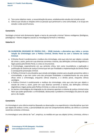 115
168
d. Tem como objetivo maior, a ressocialização do preso, estabelecendo estudos de inclusão social.
e. Ciência que estuda as relações entre as pessoas que pertencem a uma comunidade, e se ocupa em
estudar a vida social humana.
Comentário
Sociologia criminal está diretamente ligada a teoria da saturação criminal: fatores endógenos (biológicos,
patológicos) + fatores exógenos (sociais ou mesológicos) formam o indivíduo.
Gabarito: B
64. (VUNESP/BA DELEGADO DE POLÍCIA CIVIL – 2018) Assinale a alternativa que indica a correta
relação da Criminologia com a Política Criminal, Direito Penal ou com o Sistema de Justiça
Criminal.
a. O Direito Penal é condicionante e moldura da criminologia, visto que esta tem por objeto o estudo
do crime e, assim, parte em suas diversas correntes e teorias, das definições criminais dogmáticas e
legais postas pelo Direito Penal, e a elas se circunscreve.
b. A Criminologia, especialmente em sua vertente crítica, tem como incumbência a explicação e
justificação do Sistema de Justiça Criminal que tem por finalidade a implementação do Direito Penal
e consequente prevenção criminal.
c. A Política Criminal é uma disciplina que estuda estratégias estatais para atuação preventiva sobre a
criminalidade, e que tem como uma das principais finalidades o estabelecimento de uma ponte
eficaz entre a criminologia, enquanto ciência empírica, e o direito penal, enquanto ciência
axiológica.
d. A Política Criminal é condicionante e moldura da criminologia, visto que esta tem por objeto o
estudo do crime e, assim, parte em suas diversas correntes e teorias, das definições criminais
dogmáticas e legais postas pela Política Criminal, e a elas se circunscreve.
e. As teorias criminológicas da integração ou do consenso apontam o sistema de justiça criminal como
fator que pode aprofundar a criminalidade, deslocando o problema criminológico do plano da ação
para o da reação.
Comentário
A criminologia é uma ciência empírica (baseada na observação e na experiência) e interdisciplinar que tem
por objeto de análise o crime, a personalidade do autor do comportamento delitivo, da vítima e o controle
social das condutas criminosas.
A criminologia é uma ciência do “ser”, empírica, na medida em que seu objeto (crime, criminoso, vítima e
Beatriz V. P. Pestilli, Paulo Bilynskyj
Aula 01
Criminologia p/ PC-PR (Delegado) - Pós-Edital
www.estrategiaconcursos.com.br
0
00000000000 - DEMO
 