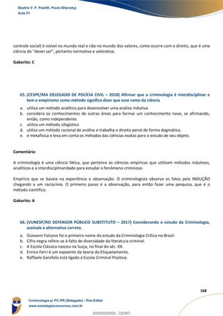 116
168
controle social) é visível no mundo real e não no mundo dos valores, como ocorre com o direito, que é uma
ciência do “dever ser”, portanto normativa e valorativa.
Gabarito: C
65. (CESPE/MA DELEGADO DE POLÍCIA CIVIL – 2018) Afirmar que a criminologia é interdisciplinar e
tem o empirismo como método significa dizer que esse ramo da ciência
a. utiliza um método analítico para desenvolver uma análise indutiva.
b. considera os conhecimentos de outras áreas para formar um conhecimento novo, se afirmando,
então, como independente.
c. utiliza um método silogístico
d. utiliza um método racional de análise e trabalha o direito penal de forma dogmática.
e. é metafísica e leva em conta os métodos das ciências exatas para o estudo de seu objeto.
Comentário
A criminologia é uma ciência fática, que pertence às ciências empíricas que utilizam métodos indutivos,
analíticos e a interdisciplinaridade para estudar o fenômeno criminoso.
Empírico que se baseia na experiência e observação. O criminologista observa os fatos pela INDUÇÃO
chegando a um raciocínio. O primeiro passo é a observação, para então fazer uma pesquisa, que é o
método cientifico.
Gabarito: A
66. (VUNESP/RO DEFENSOR PÚBLICO SUBSTITUTO – 2017) Considerando o estudo da Criminologia,
assinale a alternativa correta.
a. Giovanni Falcone foi o primeiro nome do estudo da Criminologia Crítica no Brasil.
b. Cifra negra refere-se à falta de diversidade da literatura criminal.
c. A Escola Clássica nasceu na Suíça, no final do séc. XX.
d. Enrico Ferri é um expoente da teoria do Etiquetamento.
e. Raffaele Garofalo está ligado à Escola Criminal Positiva.
Beatriz V. P. Pestilli, Paulo Bilynskyj
Aula 01
Criminologia p/ PC-PR (Delegado) - Pós-Edital
www.estrategiaconcursos.com.br
0
00000000000 - DEMO
 