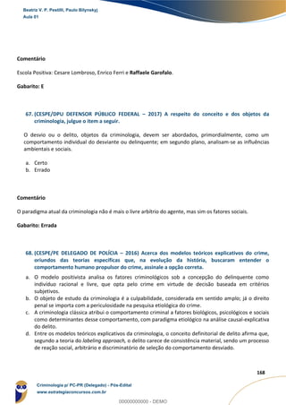 117
168
Comentário
Escola Positiva: Cesare Lombroso, Enrico Ferri e Raffaele Garofalo.
Gabarito: E
67. (CESPE/DPU DEFENSOR PÚBLICO FEDERAL – 2017) A respeito do conceito e dos objetos da
criminologia, julgue o item a seguir.
O desvio ou o delito, objetos da criminologia, devem ser abordados, primordialmente, como um
comportamento individual do desviante ou delinquente; em segundo plano, analisam-se as influências
ambientais e sociais.
a. Certo
b. Errado
Comentário
O paradigma atual da criminologia não é mais o livre arbítrio do agente, mas sim os fatores sociais.
Gabarito: Errada
68. (CESPE/PE DELEGADO DE POLÍCIA – 2016) Acerca dos modelos teóricos explicativos do crime,
oriundos das teorias específicas que, na evolução da história, buscaram entender o
comportamento humano propulsor do crime, assinale a opção correta.
a. O modelo positivista analisa os fatores criminológicos sob a concepção do delinquente como
indivíduo racional e livre, que opta pelo crime em virtude de decisão baseada em critérios
subjetivos.
b. O objeto de estudo da criminologia é a culpabilidade, considerada em sentido amplo; já o direito
penal se importa com a periculosidade na pesquisa etiológica do crime.
c. A criminologia clássica atribui o comportamento criminal a fatores biológicos, psicológicos e sociais
como determinantes desse comportamento, com paradigma etiológico na análise causal-explicativa
do delito.
d. Entre os modelos teóricos explicativos da criminologia, o conceito definitorial de delito afirma que,
segundo a teoria do labeling approach, o delito carece de consistência material, sendo um processo
de reação social, arbitrário e discriminatório de seleção do comportamento desviado.
Beatriz V. P. Pestilli, Paulo Bilynskyj
Aula 01
Criminologia p/ PC-PR (Delegado) - Pós-Edital
www.estrategiaconcursos.com.br
0
00000000000 - DEMO
 