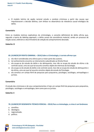 118
168
e. O modelo teórico de opção racional estuda a conduta criminosa a partir das causas que
impulsionaram a decisão delitiva, com ênfase na observância da relevância causal etiológica do
delito.
Comentário
Entre os modelos teóricos explicativos da criminologia, o conceito definitorial de delito afirma que,
segundo a teoria do labeling approach, o delito carece de consistência material, sendo um processo de
reação social, arbitrário e discriminatório de seleção do comportamento desviado.
Gabarito: D
69. (VUNESP/SP PERITO CRIMINAL – 2014) Sobre a Criminologia, é correto afirmar que
a. ela não é considerada uma ciência para a maior parte dos autores.
b. tal conhecimento encontra-se inteiramente subordinado ao Direito Penal.
c. ela ocupa-se do estudo do delito e do delinquente, mas não se ocupa do estudo da vítima e do
controle social, uma vez que tal assunto constitui objeto de interesse da Sociologia.
d. ela ocupa-se do estudo do delito e do controle social, mas não se ocupa do estudo do delinquente e
da vítima, uma vez que tal assunto constitui objeto de estudo da Psicologia.
e. ela constitui um campo fértil de pesquisas para psiquiatras, psicólogos, sociólogos, antropólogos e
juristas.
Comentário
O estudo dos criminosos e de seus comportamentos é hoje um campo fértil de pesquisas para psiquiatras,
psicólogos, sociólogos e antropólogos, bem como para os juristas.
Gabarito: E
70. (VUNESP/SP DESENHISTA TÉCNICO-PERICIAL – 2014) Para a criminologia, o crime é um fenômeno
a. científico.
b. ideológico.
c. regionalizado.
d. político.
Beatriz V. P. Pestilli, Paulo Bilynskyj
Aula 01
Criminologia p/ PC-PR (Delegado) - Pós-Edital
www.estrategiaconcursos.com.br
0
00000000000 - DEMO
 