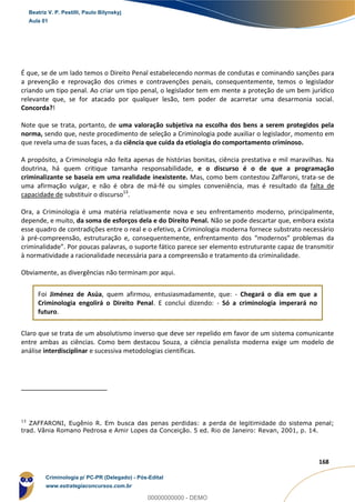 11
168
É que, se de um lado temos o Direito Penal estabelecendo normas de condutas e cominando sanções para
a prevenção e reprovação dos crimes e contravenções penais, consequentemente, temos o legislador
criando um tipo penal. Ao criar um tipo penal, o legislador tem em mente a proteção de um bem jurídico
relevante que, se for atacado por qualquer lesão, tem poder de acarretar uma desarmonia social.
Concorda?!
Note que se trata, portanto, de uma valoração subjetiva na escolha dos bens a serem protegidos pela
norma, sendo que, neste procedimento de seleção a Criminologia pode auxiliar o legislador, momento em
que revela uma de suas faces, a da ciência que cuida da etiologia do comportamento criminoso.
A propósito, a Criminologia não feita apenas de histórias bonitas, ciência prestativa e mil maravilhas. Na
doutrina, há quem critique tamanha responsabilidade, e o discurso é o de que a programação
criminalizante se baseia em uma realidade inexistente. Mas, como bem contestou Zaffaroni, trata-se de
uma afirmação vulgar, e não é obra de má-fé ou simples conveniência, mas é resultado da falta de
capacidade de substituir o discurso13
.
Ora, a Criminologia é uma matéria relativamente nova e seu enfrentamento moderno, principalmente,
depende, e muito, da soma de esforços dela e do Direito Penal. Não se pode descartar que, embora exista
esse quadro de contradições entre o real e o efetivo, a Criminologia moderna fornece substrato necessário
à pré-compreensão, estruturação e, consequentemente, enfrentamento dos “modernos” problemas da
criminalidade”. Por poucas palavras, o suporte fático parece ser elemento estruturante capaz de transmitir
à normatividade a racionalidade necessária para a compreensão e tratamento da criminalidade.
Obviamente, as divergências não terminam por aqui.
Foi Jiménez de Asúa, quem afirmou, entusiasmadamente, que: - Chegará o dia em que a
Criminologia engolirá o Direito Penal. E conclui dizendo: - Só a criminologia imperará no
futuro.
Claro que se trata de um absolutismo inverso que deve ser repelido em favor de um sistema comunicante
entre ambas as ciências. Como bem destacou Souza, a ciência penalista moderna exige um modelo de
análise interdisciplinar e sucessiva metodologias científicas.
13
ZAFFARONI, Eugênio R. Em busca das penas perdidas: a perda de legitimidade do sistema penal;
trad. Vânia Romano Pedrosa e Amir Lopes da Conceição. 5 ed. Rio de Janeiro: Revan, 2001, p. 14.
Beatriz V. P. Pestilli, Paulo Bilynskyj
Aula 01
Criminologia p/ PC-PR (Delegado) - Pós-Edital
www.estrategiaconcursos.com.br
0
00000000000 - DEMO
 