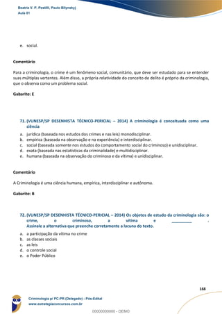 119
168
e. social.
Comentário
Para a criminologia, o crime é um fen meno social, comunitário, que deve ser estudado para se entender
suas múltiplas vertentes. Além disso, a própria relatividade do conceito de delito é próprio da criminologia,
que o observa como um problema social.
Gabarito: E
71. (VUNESP/SP DESENHISTA TÉCNICO-PERICIAL – 2014) A criminologia é conceituada como uma
ciência
a. jurídica (baseada nos estudos dos crimes e nas leis) monodisciplinar.
b. empírica (baseada na observação e na experiência) e interdisciplinar.
c. social (baseada somente nos estudos do comportamento social do criminoso) e unidisciplinar.
d. exata (baseada nas estatísticas da criminalidade) e multidisciplinar.
e. humana (baseada na observação do criminoso e da vítima) e unidisciplinar.
Comentário
A Criminologia é uma ciência humana, empírica, interdisciplinar e autônoma.
Gabarito: B
72. (VUNESP/SP DESENHISTA TÉCNICO-PERICIAL – 2014) Os objetos de estudo da criminologia são: o
crime, o criminoso, a vítima e _________ .
Assinale a alternativa que preenche corretamente a lacuna do texto.
a. a participação da vítima no crime
b. as classes sociais
c. as leis
d. o controle social
e. o Poder Público
Beatriz V. P. Pestilli, Paulo Bilynskyj
Aula 01
Criminologia p/ PC-PR (Delegado) - Pós-Edital
www.estrategiaconcursos.com.br
0
00000000000 - DEMO
 
