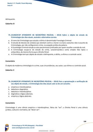 121
168
delinquente.
Gabarito: B
75. (VUNESP/SP ATENDENTE DE NECROTÉRIO POLÍCIAL – 2014) Sobre o objeto de estudo da
Criminologia dos dias atuais, assinale a alternativa correta.
a. O ramo da Criminologia que estuda a vítima é denominado Frenologia Criminal.
b. O estudo de desvios de conduta que atentam contra a moral e os bons costumes não é assunto da
Criminologia, por não configurarem crime, na acepção jurídica da palavra.
c. A Escatologia Criminal estuda os atos pecaminosos praticados por quem escolhe a vereda do mal.
d. A Criminologia ocupa-se do estudo do crime, caracterizando-o como simples fato típico e
antijurídico, da mesma forma que o Direito Penal.
e. A Criminologia tem por objeto de estudo o delinquente, o delito, a vítima e o controle social.
Comentário
O objeto da moderna criminologia é o crime, suas circunstâncias, seu autor, sua vítima e o controle social.
Gabarito: E
76. (VUNESP/SP ATENDENTE DE NECROTÉRIO POLÍCIAL – 2014) Para a aproximação e verificação de
seu objeto de estudo, a Criminologia dos dias atuais vale-se de um conceito:
a. empírico e interdisciplinar.
b. dedutivo e dogmático.
c. dedutivo e interdisciplinar.
d. dogmático e lógico-abstrato.
e. empírico e lógico-abstrato.
Comentário
Criminologia é uma ciência empírica e interdisciplinar, fática do “ser”; o Direito Penal é uma ciência
jurídica, cultural e normativa, do “dever ser”.
Beatriz V. P. Pestilli, Paulo Bilynskyj
Aula 01
Criminologia p/ PC-PR (Delegado) - Pós-Edital
www.estrategiaconcursos.com.br
0
00000000000 - DEMO
 