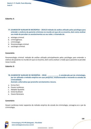 122
168
Gabarito: A
77. (VUNESP/SP AUXILIAR DE NECROPSIA – 2014) O método de análise utilizado pelos psicólogos para
entender a vivência do paciente criminoso no mundo em que ele se encontra, bem como analisar
seu modo de perceber os acontecimentos ao seu redor, é chamado de:
a. etiologia criminal.
b. criminogênese.
c. criminologia.
d. fenomenologia criminal.
e. sociologia criminal.
Comentário
Fenomenologia criminal: método de análise utilizado principalmente pelos psicólogos para entender a
vivência do paciente no mundo em que se encontra, bem como analisar o modo que o paciente se percebe
nesse mundo.
Gabarito: D
78. (VUNESP/SP AUXILIAR DE NECROPSIA – 2014) ____________ é considerado pai da criminologia,
por ter utilizado o método empírico em suas pesquisas, revolucionando e inovando os estudos da
criminalidade.
Assinale a alternativa que preenche corretamente a lacuna.
a. Enrico Ferri
b. Cesare Lombroso
c. Adolphe Quetelet
d. Emile Durkheim
e. Cesare Bonesana
Comentário
Cesare Lombroso maior expoente do método empírico de estudo da criminologia, consagrou-se o pai da
criminologia.
Beatriz V. P. Pestilli, Paulo Bilynskyj
Aula 01
Criminologia p/ PC-PR (Delegado) - Pós-Edital
www.estrategiaconcursos.com.br
0
00000000000 - DEMO
 