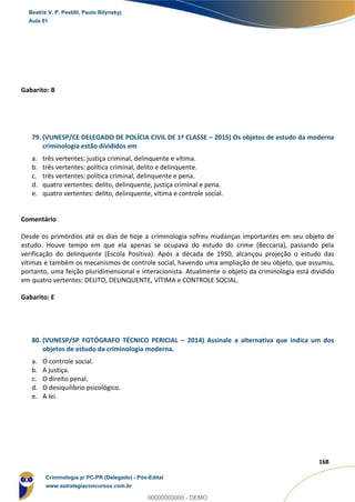 123
168
Gabarito: B
79. (VUNESP/CE DELEGADO DE POLÍCIA CIVIL DE 1ª CLASSE – 2015) Os objetos de estudo da moderna
criminologia estão divididos em
a. três vertentes: justiça criminal, delinquente e vítima.
b. três vertentes: política criminal, delito e delinquente.
c. três vertentes: política criminal, delinquente e pena.
d. quatro vertentes: delito, delinquente, justiça criminal e pena.
e. quatro vertentes: delito, delinquente, vítima e controle social.
Comentário
Desde os primórdios até os dias de hoje a criminologia sofreu mudanças importantes em seu objeto de
estudo. Houve tempo em que ela apenas se ocupava do estudo do crime (Beccaria), passando pela
verificação do delinquente (Escola Positiva). Após a década de 1950, alcançou projeção o estudo das
vítimas e também os mecanismos de controle social, havendo uma ampliação de seu objeto, que assumiu,
portanto, uma feição pluridimensional e interacionista. Atualmente o objeto da criminologia está dividido
em quatro vertentes: DELITO, DELINQUENTE, VÍTIMA e CONTROLE SOCIAL.
Gabarito: E
80. (VUNESP/SP FOTÓGRAFO TÉCNICO PERICIAL – 2014) Assinale a alternativa que indica um dos
objetos de estudo da criminologia moderna.
a. O controle social.
b. A justiça.
c. O direito penal.
d. O desiquilíbrio psicológico.
e. A lei.
Beatriz V. P. Pestilli, Paulo Bilynskyj
Aula 01
Criminologia p/ PC-PR (Delegado) - Pós-Edital
www.estrategiaconcursos.com.br
0
00000000000 - DEMO
 