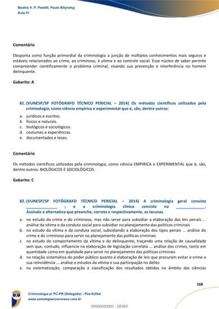 124
168
Comentário
Desponta como função primordial da criminologia a junção de múltiplos conhecimentos mais seguros e
estáveis relacionados ao crime, ao criminoso, à vítima e ao controle social. Esse núcleo de saber permite
compreender cientificamente o problema criminal, visando sua prevenção e interferência no homem
delinquente.
Gabarito: A
81. (VUNESP/SP FOTÓGRAFO TÉCNICO PERICIAL – 2014) Os métodos científicos utilizados pela
criminologia, como ciência empírica e experimental que é, são, dentre outros:
a. jurídicos e escritos.
b. físicos e naturais.
c. biológicos e sociológicos.
d. costumes e experiências.
e. documentados e teses.
Comentário
Os métodos científicos utilizados pela criminologia, como ciência EMPIRICA e EXPERIMENTAL que é, são,
dentre outros: BIOLÓGICOS E SOCIOLÓGICOS.
Gabarito: C
82. (VUNESP/SP FOTÓGRAFO TÉCNICO PERICIAL – 2014) A criminologia geral consiste
______________ ; e a criminologia clínica consiste na _____________.
Assinale a alternativa que preenche, correta e respectivamente, as lacunas.
a. no estudo do crime e do criminoso, mas não serve para subsidiar a elaboração das leis penais ...
análise da vítima e da conduta social para subsidiar no planejamento das políticas criminais
b. no estudo da vítima e da conduta social, subsidiando a elaboração dos tipos penais ... análise do
crime e do criminoso para servir no planejamento das políticas criminais
c. no estudo do comportamento da vítima e do delinquente, traçando uma relação de causalidade
sem que, contudo, influencie na elaboração de legislação correlata ... análise dos crimes, tanto em
quantidade como em qualidade para servir no planejamento das políticas criminais
d. na relação sistemática do poder público quanto à elaboração de leis que procuram evitar o crime e
sua reincidência ... análise e estudos da vítima e sua participação no delito
e. na sistematização, comparação e classificação dos resultados obtidos no âmbito das ciências
Beatriz V. P. Pestilli, Paulo Bilynskyj
Aula 01
Criminologia p/ PC-PR (Delegado) - Pós-Edital
www.estrategiaconcursos.com.br
0
00000000000 - DEMO
 
