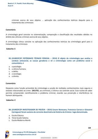 125
168
criminais acerca de seus objetos ... aplicação dos conhecimentos teóricos daquela para o
tratamento dos criminosos
Comentário
A criminologia geral consiste na sistematização, comparação e classificação dos resultados obtidos no
âmbito das ciências criminais acerca de seus objetos.
A criminologia clínica consiste na aplicação dos conhecimentos teóricos da criminologia geral para o
tratamento dos criminosos
Gabarito: E
83. (VUNESP/SP FOTÓGRAFO TÉCNICO PERICIAL – 2014) O objeto da criminologia que analisa a
conduta antissocial, as causas geradoras e vê a criminologia como um problema social e
comunitário, é
a. a psicologia.
b. a ciência humana.
c. o delito.
d. a sociologia.
e. o direito.
Comentário
Desponta como função primordial da criminologia a junção de múltiplos conhecimentos mais seguros e
estáveis relacionados ao crime (DELITO), ao criminoso, à vítima e ao controle social. Esse núcleo de saber
permite compreender cientificamente o problema criminal, visando sua prevenção e interferência no
homem delinquente.
Gabarito: C
84. (VUNESP/SP INVESTIGADOR DE POLÍCIA – 2014) Cesare Bonesana, Francesco Carrara e Giovanni
Carmignani foram autores da corrente doutrinária da história da Crimino- logia denominada.
a. Escola Clássica.
b. Terza Scuola Italiana.
c. Escola Moderna Alemã.
Beatriz V. P. Pestilli, Paulo Bilynskyj
Aula 01
Criminologia p/ PC-PR (Delegado) - Pós-Edital
www.estrategiaconcursos.com.br
0
00000000000 - DEMO
 