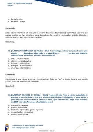 126
168
d. Escola Positiva.
e. Escola de Chicago.
Comentário
Escola clássica: O crime: É um ente jurídico (decorre da violação de um direito); o criminoso: É ser livre que
pratica o delito por livre escolha; a pena: baseada no livre arbítrio (retribuição); Método: Abstrato e
dedutivo. Autores: Beccaria, Carrara e Fuerbach.
Gabarito: A
85. (VUNESP/SP INVESTIGADOR DE POLÍCIA – 2014) A criminologia pode ser conceituada como uma
ciência ______, baseada na observação e na experiência, e ________ que tem por objeto de
análise o crime, o criminoso, a vítima e o controle social.
a. exata … multidisciplinar
b. objetiva … monodisciplinar
c. humana … unidisciplinar
d. biológica … transdisciplinar
e. empírica … interdisciplinar
Comentário
Criminologia é uma ciência empírica e interdisciplinar, fática do “ser”; o Direito Penal é uma ciência
jurídica, cultural e normativa, do “dever ser”.
Gabarito: E
86. (VUNESP/SP DELEGADO DE POLÍCIA – 2014) Tendo o Direito Penal a missão subsidiária de
proteger os bens jurídicos e, com isso, o livre desenvolvimento do indivíduo, e, ainda, sendo a
pena vinculada ao Direito Penal e à Execução Penal, após a reforma do Código Penal Brasileiro,
em 1984, é correto afirmar que a finalidade da pena é
a. repreensiva e abusiva.
b. punitiva e reparativa.
c. retributiva e preventiva (geral e especial).
d. ressocializadora e reparativa.
e. punitiva e distributiva.
Beatriz V. P. Pestilli, Paulo Bilynskyj
Aula 01
Criminologia p/ PC-PR (Delegado) - Pós-Edital
www.estrategiaconcursos.com.br
0
00000000000 - DEMO
 