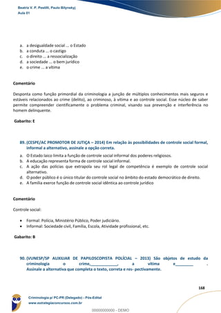 128
168
a. a desigualdade social ... o Estado
b. a conduta ... o castigo
c. o direito ... a ressocialização
d. a sociedade ... o bem jurídico
e. o crime ... a vítima
Comentário
Desponta como função primordial da criminologia a junção de múltiplos conhecimentos mais seguros e
estáveis relacionados ao crime (delito), ao criminoso, à vítima e ao controle social. Esse núcleo de saber
permite compreender cientificamente o problema criminal, visando sua prevenção e interferência no
homem delinquente.
Gabarito: E
89. (CESPE/AC PROMOTOR DE JUTIÇA – 2014) Em relação às possibilidades de controle social formal,
informal a alternativo, assinale a opção correta.
a. O Estado laico limita a função de controle social informal dos poderes religiosos.
b. A educação representa forma de controle social informal.
c. A ação das polícias que extrapola seu rol legal de competência é exemplo de controle social
alternativo.
d. O poder público é o único titular do controle social no âmbito do estado democrático de direito.
e. A família exerce função de controle social idêntica ao controle jurídico
Comentário
Controle social:
 Formal: Polícia, Ministério Público, Poder judiciário.
 Informal: Sociedade civil, Família, Escola, Atividade profissional, etc.
Gabarito: B
90. (VUNESP/SP AUXILIAR DE PAPILOSCOPISTA POLÍCIAL – 2013) São objetos de estudo da
criminologia o crime,____________, a vítima e________ .
Assinale a alternativa que completa o texto, correta e res- pectivamente.
Beatriz V. P. Pestilli, Paulo Bilynskyj
Aula 01
Criminologia p/ PC-PR (Delegado) - Pós-Edital
www.estrategiaconcursos.com.br
0
00000000000 - DEMO
 