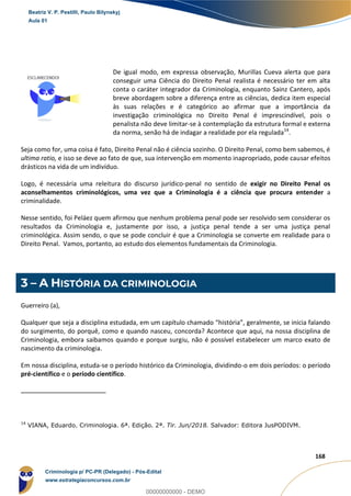 12
168
De igual modo, em expressa observação, Murillas Cueva alerta que para
conseguir uma Ciência do Direito Penal realista é necessário ter em alta
conta o caráter integrador da Criminologia, enquanto Sainz Cantero, após
breve abordagem sobre a diferença entre as ciências, dedica item especial
às suas relações e é categórico ao afirmar que a importância da
investigação criminológica no Direito Penal é imprescindível, pois o
penalista não deve limitar-se à contemplação da estrutura formal e externa
da norma, senão há de indagar a realidade por ela regulada14
.
Seja como for, uma coisa é fato, Direito Penal não é ciência sozinho. O Direito Penal, como bem sabemos, é
ultima ratio, e isso se deve ao fato de que, sua intervenção em momento inapropriado, pode causar efeitos
drásticos na vida de um indivíduo.
Logo, é necessária uma releitura do discurso jurídico-penal no sentido de exigir no Direito Penal os
aconselhamentos criminológicos, uma vez que a Criminologia é a ciência que procura entender a
criminalidade.
Nesse sentido, foi Peláez quem afirmou que nenhum problema penal pode ser resolvido sem considerar os
resultados da Criminologia e, justamente por isso, a justiça penal tende a ser uma justiça penal
criminológica. Assim sendo, o que se pode concluir é que a Criminologia se converte em realidade para o
Direito Penal. Vamos, portanto, ao estudo dos elementos fundamentais da Criminologia.
3 – A HISTÓRIA DA CRIMINOLOGIA
Guerreiro (a),
Qualquer que seja a disciplina estudada, em um capítulo chamado “história”, geralmente, se inicia falando
do surgimento, do porquê, como e quando nasceu, concorda? Acontece que aqui, na nossa disciplina de
Criminologia, embora saibamos quando e porque surgiu, não é possível estabelecer um marco exato de
nascimento da criminologia.
Em nossa disciplina, estuda-se o período histórico da Criminologia, dividindo-o em dois períodos: o período
pré-científico e o período científico.
14
VIANA, Eduardo. Criminologia. 6ª. Edição. 2ª. Tir. Jun/2018. Salvador: Editora JusPODIVM.
Beatriz V. P. Pestilli, Paulo Bilynskyj
Aula 01
Criminologia p/ PC-PR (Delegado) - Pós-Edital
www.estrategiaconcursos.com.br
0
00000000000 - DEMO
 