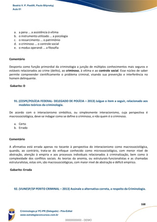129
168
a. a pena ... a assistência à vítima
b. o instrumento utilizado ... a psicologia
c. o ressarcimento ... o patrimônio
d. o criminoso ... o controle social
e. o modus operandi ... a filosofia
Comentário
Desponta como função primordial da criminologia a junção de múltiplos conhecimentos mais seguros e
estáveis relacionados ao crime (delito), ao criminoso, à vítima e ao controle social. Esse núcleo de saber
permite compreender cientificamente o problema criminal, visando sua prevenção e interferência no
homem delinquente.
Gabarito: D
91. (CESPE/POLÍCIA FEDERAL- DELEGADO DE POLÍCIA – 2013) Julgue o item a seguir, relacionado aos
modelos teóricos da criminologia.
De acordo com o interacionismo simbólico, ou simplesmente interacionismo, cuja perspectiva é
macrossociológica, deve-se indagar como se define o criminoso, e não quem é o criminoso.
a. Certo
b. Errado
Comentário
A afirmativa está errada apenas no tocante à perspectiva do interacionismo como macrossociológica,
quando, ao contrário, trata-se do enfoque conhecido como microssociológico, com menor nível de
abstração, atenção à empiria e aos processos individuais relacionados à criminalização, bem como à
complexidade dos conflitos sociais. As teorias da anomia, ou estruturais-funcionalistas e as chamadas
estruturalistas, estas sim, são macrossociológicas, com maior nível de abstração e déficit empírico.
Gabarito: Errada
92. (VUNESP/SP PERITO CRIMINAL – 2013) Assinale a alternativa correta, a respeito da Criminologia.
Beatriz V. P. Pestilli, Paulo Bilynskyj
Aula 01
Criminologia p/ PC-PR (Delegado) - Pós-Edital
www.estrategiaconcursos.com.br
0
00000000000 - DEMO
 