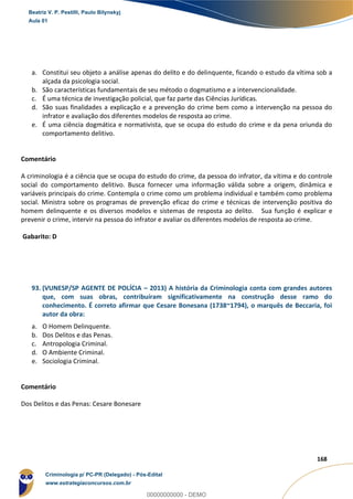 130
168
a. Constitui seu objeto a análise apenas do delito e do delinquente, ficando o estudo da vítima sob a
alçada da psicologia social.
b. São características fundamentais de seu método o dogmatismo e a intervencionalidade.
c. É uma técnica de investigação policial, que faz parte das Ciências Jurídicas.
d. São suas finalidades a explicação e a prevenção do crime bem como a intervenção na pessoa do
infrator e avaliação dos diferentes modelos de resposta ao crime.
e. É uma ciência dogmática e normativista, que se ocupa do estudo do crime e da pena oriunda do
comportamento delitivo.
Comentário
A criminologia é a ciência que se ocupa do estudo do crime, da pessoa do infrator, da vítima e do controle
social do comportamento delitivo. Busca fornecer uma informação válida sobre a origem, dinâmica e
variáveis principais do crime. Contempla o crime como um problema individual e também como problema
social. Ministra sobre os programas de prevenção eficaz do crime e técnicas de intervenção positiva do
homem delinquente e os diversos modelos e sistemas de resposta ao delito. Sua função é explicar e
prevenir o crime, intervir na pessoa do infrator e avaliar os diferentes modelos de resposta ao crime.
Gabarito: D
93. (VUNESP/SP AGENTE DE POLÍCIA – 2013) A história da Criminologia conta com grandes autores
que, com suas obras, contribuíram significativamente na construção desse ramo do
conhecimento. É correto afirmar que Cesare Bonesana (1738~1794), o marquês de Beccaria, foi
autor da obra:
a. O Homem Delinquente.
b. Dos Delitos e das Penas.
c. Antropologia Criminal.
d. O Ambiente Criminal.
e. Sociologia Criminal.
Comentário
Dos Delitos e das Penas: Cesare Bonesare
Beatriz V. P. Pestilli, Paulo Bilynskyj
Aula 01
Criminologia p/ PC-PR (Delegado) - Pós-Edital
www.estrategiaconcursos.com.br
0
00000000000 - DEMO
 