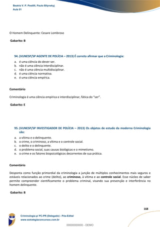 131
168
O Homem Delinquente: Cesare Lombroso
Gabarito: B
94. (VUNESP/SP AGENTE DE POLÍCIA – 2013) É correto afirmar que a Criminologia:
a. é uma ciência do dever-ser.
b. não é uma ciência interdisciplinar.
c. não é uma ciência multidisciplinar.
d. é uma ciência normativa.
e. é uma ciência empírica.
Comentário
Criminologia é uma ciência empírica e interdisciplinar, fática do “ser”.
Gabarito: E
95. (VUNESP/SP INVESTIGADOR DE POLÍCIA – 2013) Os objetos de estudo da moderna Criminologia
são:
a. a vítima e o delinquente.
b. o crime, o criminoso, a vítima e o controle social.
c. o delito e o delinquente.
d. o problema social, suas causas biológicas e o mimetismo.
e. o crime e os fatores biopsicológicos decorrentes de sua prática.
Comentário
Desponta como função primordial da criminologia a junção de múltiplos conhecimentos mais seguros e
estáveis relacionados ao crime (delito), ao criminoso, à vítima e ao controle social. Esse núcleo de saber
permite compreender cientificamente o problema criminal, visando sua prevenção e interferência no
homem delinquente.
Gabarito: B
Beatriz V. P. Pestilli, Paulo Bilynskyj
Aula 01
Criminologia p/ PC-PR (Delegado) - Pós-Edital
www.estrategiaconcursos.com.br
0
00000000000 - DEMO
 