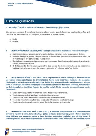 132
168
LISTA DE QUESTÕES
1. (Estratégia / Carreiras Jurídicas - 2018) Acerca da Criminologia, julga o item.
Sabe-se que, acerca da Criminologia, inúmeras são as teorias que declaram seu surgimento na fase pré-
científica, em meados do séc. XX. Surgindo, a partir dela, as escolas penais.
c. Certo
d. Errado
2. (FUNDEP/PROMOTOR DE JUSTIÇA MG – 2013) É característica da chamada “nova criminologia”:
a. A concepção de que a reação penal se aplica de igual maneira a todos os autores de delitos.
b. A busca da explicação dos comportamentos criminalizados partindo da criminalidade como um
dado ontológico pré-constituído à reação social.
c. O estudo do comportamento criminoso com o emprego do método etiológico das determinações
causais de objetos naturais.
d. O deslocamento do interesse cognoscitivo das causas do desvio criminal para os mecanismos
sociais e institucionais através dos quais é construída a “realidade social” do desvio.
3. (FCC/DEFENSOR PÚBLICO PR – 2012) Com o surgimento das teorias sociológicas da criminalidade
(ou teorias macrossociológicas da criminalidade), houve uma repartição marcante das pesquisas
criminológicas em dois grupos principais. Essa divisão leva em consideração, principalmente, a forma
como os sociólogos encaram a composição da sociedade: Consensual (teorias do consenso, funcionalistas
ou da integração) ou Conflitual (teorias do conflito social). Neste contexto são consideradas teorias
consensuais:
a. Escola de Chicago, teoria da anomia e teoria da associação diferencial.
b. Teoria da anomia, teoria crítica e teoria do etiquetamento.
c. Teoria crítica, teoria da anomia e teoria da subcultura delinquente.
d. Teoria do etiquetamento, teoria da associação diferencial e Escola de Chicago.
e. Teoria da subcultura delinquente, teoria da rotulação e teoria da anomia.
4. (FAPEMS/DELEGADO DE POLÍCIA MS – 2017) A atividade policial dentre suas finalidades deve
prevenir e reprimir o crime. Em particular, à polícia judiciária cabe investigar, com o fim de esclarecer
fatos delitivos que causaram danos a bens jurídicos relevantes tutelados pelo direito penal. A
criminologia dada a sua interdisciplinaridade constitui ciência de suma importância na atividade policial
Beatriz V. P. Pestilli, Paulo Bilynskyj
Aula 01
Criminologia p/ PC-PR (Delegado) - Pós-Edital
www.estrategiaconcursos.com.br
0
00000000000 - DEMO
 