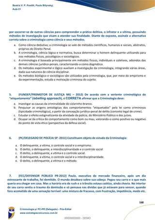 133
168
por socorrer-se de outras ciências para compreender a prática delitiva, o infrator e a vítima, possuindo
métodos de investigação que visam a atender sua finalidade. Diante do exposto, assinale a alternativa
correta sobre a criminologia como ciência e seus métodos.
a. Como ciência dedutiva; a criminologia se vale de métodos científicos, humanos e sociais, abstratos,
próprios do Direito Penal.
b. A criminologia, ciência lógica e normativa, busca determinar o homem delinquente utilizando para
isso métodos físicos, psicológicos e sociológicos.
c. A criminologia é baseada principalmente em métodos físicos, individuais e coletivos, advindos das
demais ciências jurídico-penais, caracterizando-a como dogmática.
d. Os métodos experimental e lógico auxiliam a investigação da criminologia, integrando várias áreas,
dada sua natureza de ciência disciplinar.
e. Os métodos biológico e sociológico são utilizados pela criminologia, que, por meio do empirismo e
da experimentação, estuda a motivação criminosa do sujeito.
5. (FUNDEP/PROMOTOR DE JUSTIÇA MG – 2012) De acordo com a vertente criminológica do
“etiquetamento” (labelling approach), é CORRETA afirmar que a Criminologia deve:
a. Investigar as causas da criminalidade do colarinho-branco.
b. Pesquisar as origens ontológicas dos comportamentos “etiquetados” pela lei como criminosos
(tipicidade criminológica), a partir da concepção jurídico-penal de delito (conceito legal de crime).
c. Estudar o efeito estigmatizante da atividade da polícia, do Ministério Público e dos juízes.
d. Ocupar-se da crítica do comportamento como bom ou mau, valorando-o como positivo ou negativo
do ponto de vista ético (perspectiva da defesa social).
6. (PC/DELEGADO DE POLÍCIA SP -2011) Constituem objeto de estudo da Criminologia:
a. O delinquente, a vítima, o controle social e o empirismo.
b. O delito, o delinquente, a interdisciplinaridade e o controle social
c. O delito, o delinquente, a vítima e o controle social.
d. O delinquente, a vítima, o controle social e a interdisciplinaridade.
e. O delito, o delinquente, a vítima e o método.
7. (FCC/DEFENSOR PÚBLICO PR-2012) Paulo, executivo do mercado financeiro, após um dia
estressante de trabalho, foi demitido. O mundo desabara sobre sua cabeça. Pegou seu carro e o que mais
queria era chegar em casa. Mas o horário era de rush e o trânsito estava caótico, ainda chovia. No interior
de seu carro sentiu o trauma da demissão e só pensava nas dívidas que já estavam para vencer, quando
fora acometido de uma sensação terrível: uma mistura de fracasso, com frustração, impotência, medo etc.
Beatriz V. P. Pestilli, Paulo Bilynskyj
Aula 01
Criminologia p/ PC-PR (Delegado) - Pós-Edital
www.estrategiaconcursos.com.br
0
00000000000 - DEMO
 