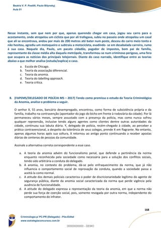 134
168
Nesse instante, sem que nem por que, apenas querendo chegar em casa, jogou seu carro para o
acostamento, onde atropelou um ciclista que por ali trafegava, subiu no passeio onde atropelou um casal
que ali se encontrava, andou por mais de 200 metros até bater num poste, desceu do carro meio tonto e
não hesitou, agrediu um motoqueiro e subtraiu a motocicleta, evadindo- se em desabalada carreira, rumo
à sua casa. Naquele dia, Paulo, um pacato cidadão, pagador de impostos, bom pai de família,
representante da classe média alta daquela metrópole, transformou-se num criminoso perigoso, uma fera
que ocupara as notícias dos principais telejornais. Diante do caso narrado, identifique entre as teorias
abaixo a que melhor analisa (estuda/explica) o caso.
a. Escola de Chicago.
b. Teoria da associação diferencial.
c. Teoria da anomia.
d. Teoria do labelling approach.
e. Teoria crítica.
8. (FAPEMS/DELEGADO DE POLÍCIA MS – 2017) Tendo como premissa o estudo da Teoria Criminológica
da Anomia, analise o problema a seguir.
O senhor X, 55 anos, bancário desempregado, encontrou, como forma de subsistência própria e da
família, trabalho na contravenção (apontador do jogo do bicho em frente à rodoviária da cidade). Por lá
permaneceu vários meses, sempre assustado com a presença da polícia, mas como nunca sofreu
qualquer repreensão, inclusive tendo alguns agentes como clientes dentre outras autoridades da
cidade, continuou sua labuta diária. Y, delegado de polícia, recém-chegado à cidade, ao perceber a
prática contravencional, a despeito da tolerância de seus colegas, prende X em flagrante. No entanto,
apenas algumas horas após sua soltura, X retornou ao antigo ponto continuando a receber apostas
diárias de centenas de pessoas da comunidade.
Assinale a alternativa correta correspondente a esse caso.
a. A teoria da anomia advém do funcionalismo penal, que defende a pertinência da norma
enquanto reconhecida pela sociedade como necessária para a solução dos conflitos sociais,
tendo sido arbitrária a conduta do delegado.
b. A anomia, no contexto do problema, dá-se pelo enfraquecimento da norma, que já não
influencia o comportamento social de reprovação da conduta, quando a sociedade passa a
aceitá-la como normal.
c. A atitude dos demais policiais caracteriza o poder de discricionariedade legítimo do agente de
segurança pública, diante da anomia social caracterizada da norma que perde vigência pela
ausência de funcionalidade.
d. A atitude do delegado expressa a representação da teoria da anomia, em que a norma não
perde sua força de coerção social, pois, somente revogada por outra norma, independente do
comportamento do infrator.
Beatriz V. P. Pestilli, Paulo Bilynskyj
Aula 01
Criminologia p/ PC-PR (Delegado) - Pós-Edital
www.estrategiaconcursos.com.br
0
00000000000 - DEMO
 