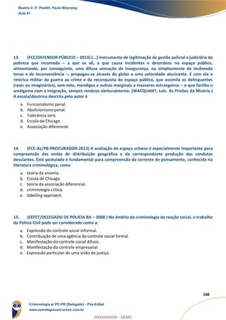 137
168
13. (FCC/DEFENSOR PÚBLICO – 2013) (...) instrumento de legitimação da gestão policial e judiciária da
pobreza que incomoda – a que se vê, a que causa incidentes e desordens no espaço público,
alimentando, por conseguinte, uma difusa sensação de insegurança, ou simplesmente de incômodo
tenaz e de inconveniência –, propagou-se através do globo a uma velocidade alucinante. E com ela a
retórica militar da guerra ao crime e da reconquista do espaço público, que assimila os delinquentes
(reais ou imaginários), sem-teto, mendigos e outros marginais a invasores estrangeiros – o que facilita o
amálgama com a imigração, sempre rendoso eleitoralmente. (WACQUANT, Loïc. As Prisões da Miséria.)
A escola/doutrina descrita pelo autor é
a. Funcionalismo penal.
b. Abolicionismo penal.
c. Tolerância zero.
d. Escola de Chicago.
e. Associação diferencial.
14. (FCC-AL/PB-PROCURADOR-2013) A avaliação do espaço urbano é especialmente importante para
compreensão das ondas de distribuição geográfica e da correspondente produção das condutas
desviantes. Este postulado é fundamental para compreensão da corrente de pensamento, conhecida na
literatura criminológica, como
a. teoria da anomia.
b. Escola de Chicago.
c. teoria da associação diferencial.
d. criminologia crítica.
e. labelling approach.
15. (CEFET/DELEGADO DE POLÍCIA BA – 2008 ) No âmbito da criminologia da reação social, o trabalho
da Polícia Civil pode ser considerado como a:
a. Expressão do controle social informal.
b. Contribuição de uma agência do controle social formal.
c. Manifestação do controle social difuso.
d. Manifestação do controle empresarial.
e. Expressão particular de uma visão de justiça.
Beatriz V. P. Pestilli, Paulo Bilynskyj
Aula 01
Criminologia p/ PC-PR (Delegado) - Pós-Edital
www.estrategiaconcursos.com.br
0
00000000000 - DEMO
 