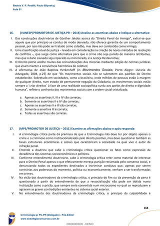 138
168
16. (VUNESP/PROMOTOR DE JUSTIÇA PR – 2014) Analise as assertivas abaixo e indique a alternativa:
I. Das construções doutrinárias de Günther Jakobs acerca do “Direito Penal do Inimigo”, extrai-se que
aquele que por princípio se conduz de modo desviado, não oferece garantia de um comportamento
pessoal, por isso não pode ser tratado como cidadão, mas deve ser combatido como inimigo;
II. Uma classificação atual de justiça – levada em consideração na criação de novos métodos de resolução
de conflitos –, que surge como alternativa para que o crime não seja punido de maneira retributiva,
mas que o dano causado seja reparado ou minimizado, é a Justiça Restaurativa;
III. O Direito pátrio acolhe muitas das reinvindicações das minorias mediante edição de normas jurídicas
que visam manter a convivência harmônica do coletivo;
IV. A afirmativa de João Baptista Herkenhoff (in Movimentos Sociais, Porto Alegre: Livraria do
Advogado, 2004, p.25) de que “Os movimentos sociais não se submetem aos padrões do Direito
estabelecido. Sobretudo em sociedades, como a brasileira, onde milhões de pessoas estão à margem
de qualquer direito, num estado de permanente negação da Cidadania, os movimentos sociais estão
sempre a ´criar direitos´ à face de uma realidade sociopolítica surda aos apelos de direito e dignidade
humana”, reflete o confronto dos movimentos sociais com a ordem social cristalizada.
a. Apenas as assertivas II, III e IV são corretas;
b. Somente as assertivas II e IV são corretas;
c. Apenas as assertivas II e III são corretas;
d. Somente a assertiva III é correta;
e. Todas as assertivas são corretas.
17. (MPE/PROMOTOR DE JUSTIÇA – 2011) Examine as afirmações abaixo e após responda:
I. A criminologia crítica parte da premissa de que a Criminologia não deve ter por objeto apenas o
crime e o criminoso como institucionalizados pelo direito positivo, mas deve questionar também as
bases estruturais econômicas e sociais que caracterizam a sociedade na qual vive o autor da
infração penal.
II. Entende a doutrina que cabe à criminologia crítica questionar os fatos como expressão da
decadência dos sistemas socioeconômicos e políticos.
III. Conforme entendimento doutrinário, cabe à criminologia crítica reter como material de interesse
para o Direito Penal apenas o que efetivamente mereça punição reclamada pelo consenso social, e
denunciando todos os expedientes destinados a incriminar condutas que, apenas por serem
contrárias aos poderosos do momento, política ou economicamente, venham a ser transformadas
em crimes.
IV. Na visão dos doutrinadores da criminologia crítica, o princípio do fim ou da prevenção da pena é
questionado a partir do entendimento de que a ressocialização não pode ser obtida numa
instituição como a prisão, que sempre seria convertida num microcosmo no qual se reproduzem e
agravam as graves contradições existentes no sistema social exterior.
V. No entendimento dos doutrinadores da criminologia crítica, o princípio da culpabilidade é
Beatriz V. P. Pestilli, Paulo Bilynskyj
Aula 01
Criminologia p/ PC-PR (Delegado) - Pós-Edital
www.estrategiaconcursos.com.br
0
00000000000 - DEMO
 