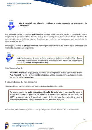13
168
Não é possível, em absoluto, certificar o exato momento de nascimento da
Criminologia!
Em apertada síntese, o período pré-científico abrange temas que vão desde a Antiguidade, até o
surgimento do período científico. Ressalte-se que, desde a antiguidade, é possível constatar a existência da
criminologia a partir de textos esparsos de autores que revelavam sua preocupação com a existência do
crime e seus “porquês”.
Noutro giro, quanto ao período científico, há divergências doutrinárias no sentido de se estabelecer um
momento exato para seu surgimento.
Majoritariamente: a doutrina atribui o surgimento da Criminologia Científica à Cesare
Lombroso. Neste discurso, afirma-se que a disciplina nasce a partir da publicação de
sua Obra O homem delinquente em 1876.
Mas há quem discorde!
A doutrina minoritária prega, em seu discurso, que o surgimento da fase científica ao francês
Paul Topinard. Foi ele o primeiro antropólogo que utilizou expressamente, pela primeira vez,
em 1879, o termo criminologia.
E há quem discorde das duas teses acima!
Surge então uma terceira corrente, de posicionamento também minoritário.
Para esta terceira corrente, minoritária, Rafaelle Garofalo foi o responsável foi trazer o
marco divisor entre o período pré-científico e científico ao utilizar em seu livro, em
1885, a nomenclatura Criminologia como título de seu livro científico, que é
compreendido como a ciência da criminalidade do delito e da pena.
Finalmente, a Escola Clássica, formando um quarto posicionamento discorda das correntes acima.
Beatriz V. P. Pestilli, Paulo Bilynskyj
Aula 01
Criminologia p/ PC-PR (Delegado) - Pós-Edital
www.estrategiaconcursos.com.br
0
00000000000 - DEMO
 