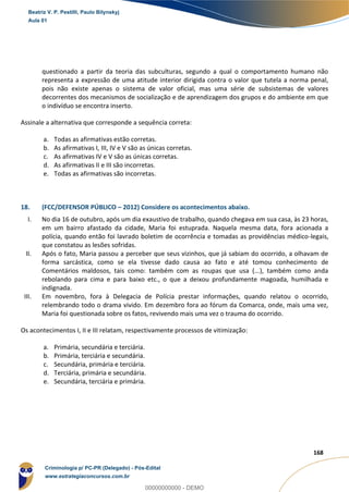 139
168
questionado a partir da teoria das subculturas, segundo a qual o comportamento humano não
representa a expressão de uma atitude interior dirigida contra o valor que tutela a norma penal,
pois não existe apenas o sistema de valor oficial, mas uma série de subsistemas de valores
decorrentes dos mecanismos de socialização e de aprendizagem dos grupos e do ambiente em que
o indivíduo se encontra inserto.
Assinale a alternativa que corresponde a sequência correta:
a. Todas as afirmativas estão corretas.
b. As afirmativas I, III, IV e V são as únicas corretas.
c. As afirmativas IV e V são as únicas corretas.
d. As afirmativas II e III são incorretas.
e. Todas as afirmativas são incorretas.
18. (FCC/DEFENSOR PÚBLICO – 2012) Considere os acontecimentos abaixo.
I. No dia 16 de outubro, após um dia exaustivo de trabalho, quando chegava em sua casa, às 23 horas,
em um bairro afastado da cidade, Maria foi estuprada. Naquela mesma data, fora acionada a
polícia, quando então foi lavrado boletim de ocorrência e tomadas as providências médico-legais,
que constatou as lesões sofridas.
II. Após o fato, Maria passou a perceber que seus vizinhos, que já sabiam do ocorrido, a olhavam de
forma sarcástica, como se ela tivesse dado causa ao fato e até tomou conhecimento de
Comentários maldosos, tais como: também com as roupas que usa (...), também como anda
rebolando para cima e para baixo etc., o que a deixou profundamente magoada, humilhada e
indignada.
III. Em novembro, fora à Delegacia de Polícia prestar informações, quando relatou o ocorrido,
relembrando todo o drama vivido. Em dezembro fora ao fórum da Comarca, onde, mais uma vez,
Maria foi questionada sobre os fatos, revivendo mais uma vez o trauma do ocorrido.
Os acontecimentos I, II e III relatam, respectivamente processos de vitimização:
a. Primária, secundária e terciária.
b. Primária, terciária e secundária.
c. Secundária, primária e terciária.
d. Terciária, primária e secundária.
e. Secundária, terciária e primária.
Beatriz V. P. Pestilli, Paulo Bilynskyj
Aula 01
Criminologia p/ PC-PR (Delegado) - Pós-Edital
www.estrategiaconcursos.com.br
0
00000000000 - DEMO
 
