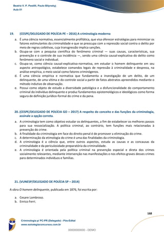 140
168
19. (CESPE/DELEGADO DE POLÍCIA PE – 2016) A criminologia moderna
a. É uma ciência normativa, essencialmente profilática, que visa oferecer estratégias para minimizar os
fatores estimulantes da criminalidade e que se preocupa com a repressão social contra o delito por
meio de regras coibitivas, cuja transgressão implica sanções.
b. Ocupa-se com a pesquisa científica do fenômeno criminal — suas causas, características, sua
prevenção e o controle de sua incidência —, sendo uma ciência causal-explicativa do delito como
fenômeno social e individual.
c. Ocupa-se, como ciência causal-explicativa-normativa, em estudar o homem delinquente em seu
aspecto antropológico, estabelece comandos legais de repressão à criminalidade e despreza, na
análise empírica, o meio social como fatores criminógenos.
d. É uma ciência empírica e normativa que fundamenta a investigação de um delito, de um
delinquente, de uma vítima e do controle social a partir de fatos abstratos apreendidos mediante o
método indutivo de observação.
e. Possui como objeto de estudo a diversidade patológica e a disfuncionalidade do comportamento
criminal do indivíduo delinquente e produz fundamentos epistemológicos e ideológicos como forma
segura de definição jurídico-formal do crime e da pena.
20. (CESPE/DELEGADO DE POLÍCIA GO – 2017) A respeito do conceito e das funções da criminologia,
assinale a opção correta.
a. A criminologia tem como objetivo estudar os delinquentes, a fim de estabelecer os melhores passos
para sua ressocialização. A política criminal, ao contrário, tem funções mais relacionadas à
prevenção do crime.
b. A finalidade da criminologia em face do direito penal é de promover a eliminação do crime.
c. A determinação da etimologia do crime é uma das finalidades da criminologia.
d. A criminologia é a ciência que, entre outros aspectos, estuda as causas e as concausas da
criminalidade e da periculosidade preparatória da criminalidade.
e. A criminologia é orientada pela política criminal na prevenção especial e direta dos crimes
socialmente relevantes, mediante intervenção nas manifestações e nos efeitos graves desses crimes
para determinados indivíduos e famílias.
21. (VUNESP/DELEGADO DE POLÍCIA SP – 2014)
A obra O homem delinquente, publicada em 1876, foi escrita por:
a. Cesare Lombroso.
b. Enrico Ferri.
Beatriz V. P. Pestilli, Paulo Bilynskyj
Aula 01
Criminologia p/ PC-PR (Delegado) - Pós-Edital
www.estrategiaconcursos.com.br
0
00000000000 - DEMO
 