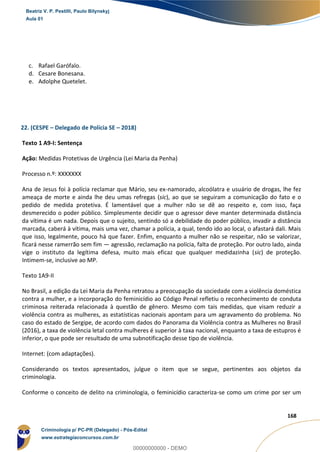 141
168
c. Rafael Garófalo.
d. Cesare Bonesana.
e. Adolphe Quetelet.
22. (CESPE – Delegado de Polícia SE – 2018)
Texto 1 A9-I: Sentença
Ação: Medidas Protetivas de Urgência (Lei Maria da Penha)
Processo n.º: XXXXXXX
Ana de Jesus foi à polícia reclamar que Mário, seu ex-namorado, alcoólatra e usuário de drogas, lhe fez
ameaça de morte e ainda lhe deu umas refregas (sic), ao que se seguiram a comunicação do fato e o
pedido de medida protetiva. É lamentável que a mulher não se dê ao respeito e, com isso, faça
desmerecido o poder público. Simplesmente decidir que o agressor deve manter determinada distância
da vítima é um nada. Depois que o sujeito, sentindo só a debilidade do poder público, invadir a distância
marcada, caberá à vítima, mais uma vez, chamar a polícia, a qual, tendo ido ao local, o afastará dali. Mais
que isso, legalmente, pouco há que fazer. Enfim, enquanto a mulher não se respeitar, não se valorizar,
ficará nesse ramerrão sem fim — agressão, reclamação na polícia, falta de proteção. Por outro lado, ainda
vige o instituto da legítima defesa, muito mais eficaz que qualquer medidazinha (sic) de proteção.
Intimem-se, inclusive ao MP.
Texto 1A9-II
No Brasil, a edição da Lei Maria da Penha retratou a preocupação da sociedade com a violência doméstica
contra a mulher, e a incorporação do feminicídio ao Código Penal refletiu o reconhecimento de conduta
criminosa reiterada relacionada à questão de gênero. Mesmo com tais medidas, que visam reduzir a
violência contra as mulheres, as estatísticas nacionais apontam para um agravamento do problema. No
caso do estado de Sergipe, de acordo com dados do Panorama da Violência contra as Mulheres no Brasil
(2016), a taxa de violência letal contra mulheres é superior à taxa nacional, enquanto a taxa de estupros é
inferior, o que pode ser resultado de uma subnotificação desse tipo de violência.
Internet: (com adaptações).
Considerando os textos apresentados, julgue o item que se segue, pertinentes aos objetos da
criminologia.
Conforme o conceito de delito na criminologia, o feminicídio caracteriza-se como um crime por ser um
Beatriz V. P. Pestilli, Paulo Bilynskyj
Aula 01
Criminologia p/ PC-PR (Delegado) - Pós-Edital
www.estrategiaconcursos.com.br
0
00000000000 - DEMO
 