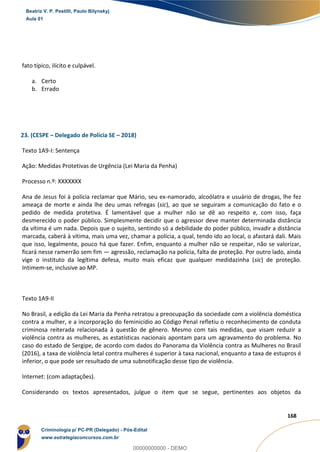 142
168
fato típico, ilícito e culpável.
a. Certo
b. Errado
23. (CESPE – Delegado de Polícia SE – 2018)
Texto 1A9-I: Sentença
Ação: Medidas Protetivas de Urgência (Lei Maria da Penha)
Processo n.º: XXXXXXX
Ana de Jesus foi à polícia reclamar que Mário, seu ex-namorado, alcoólatra e usuário de drogas, lhe fez
ameaça de morte e ainda lhe deu umas refregas (sic), ao que se seguiram a comunicação do fato e o
pedido de medida protetiva. É lamentável que a mulher não se dê ao respeito e, com isso, faça
desmerecido o poder público. Simplesmente decidir que o agressor deve manter determinada distância
da vítima é um nada. Depois que o sujeito, sentindo só a debilidade do poder público, invadir a distância
marcada, caberá à vítima, mais uma vez, chamar a polícia, a qual, tendo ido ao local, o afastará dali. Mais
que isso, legalmente, pouco há que fazer. Enfim, enquanto a mulher não se respeitar, não se valorizar,
ficará nesse ramerrão sem fim — agressão, reclamação na polícia, falta de proteção. Por outro lado, ainda
vige o instituto da legítima defesa, muito mais eficaz que qualquer medidazinha (sic) de proteção.
Intimem-se, inclusive ao MP.
Texto 1A9-II
No Brasil, a edição da Lei Maria da Penha retratou a preocupação da sociedade com a violência doméstica
contra a mulher, e a incorporação do feminicídio ao Código Penal refletiu o reconhecimento de conduta
criminosa reiterada relacionada à questão de gênero. Mesmo com tais medidas, que visam reduzir a
violência contra as mulheres, as estatísticas nacionais apontam para um agravamento do problema. No
caso do estado de Sergipe, de acordo com dados do Panorama da Violência contra as Mulheres no Brasil
(2016), a taxa de violência letal contra mulheres é superior à taxa nacional, enquanto a taxa de estupros é
inferior, o que pode ser resultado de uma subnotificação desse tipo de violência.
Internet: (com adaptações).
Considerando os textos apresentados, julgue o item que se segue, pertinentes aos objetos da
Beatriz V. P. Pestilli, Paulo Bilynskyj
Aula 01
Criminologia p/ PC-PR (Delegado) - Pós-Edital
www.estrategiaconcursos.com.br
0
00000000000 - DEMO
 