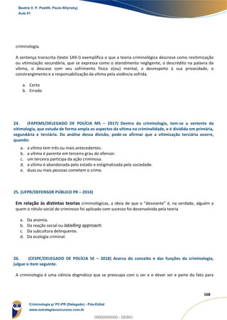 143
168
criminologia.
A sentença transcrita (texto 1A9-I) exemplifica o que a teoria criminológica descreve como revitimização
ou vitimização secundária, que se expressa como o atendimento negligente, o descrédito na palavra da
vítima, o descaso com seu sofrimento físico e(ou) mental, o desrespeito à sua privacidade, o
constrangimento e a responsabilização da vítima pela violência sofrida.
a. Certo
b. Errado
24. (FAPEMS/DELEGADO DE POLÍCIA MS – 2017) Dentro da criminologia, tem-se a vertente da
vitimologia, que estuda de forma ampla os aspectos da vítima na criminalidade, e é dividida em primária,
segundária e terciária. Da análise dessa divisão, pode-se afirmar que a vitimização terciária ocorre,
quando:
a. a vítima tem três ou mais antecedentes.
b. a vítima é parente em terceiro grau do ofensor.
c. um terceiro participa da ação criminosa.
d. a vítima é abandonada pelo estado e estigmatizada pela sociedade.
e. duas ou mais pessoas cometem o crime.
25. (UFPR/DEFENSOR PÚBLICO PR – 2014)
Em relação às distintas teorias criminológicas, a ideia de que o “desviante” é, na verdade, alguém a
quem o rótulo social de criminoso foi aplicado com sucesso foi desenvolvida pela teoria
a. Da anomia.
b. Da reação social ou labelling approach.
c. Da subcultura delinquente.
d. Da ecologia criminal.
26. (CESPE/DELEGADO DE POLÍCIA SE – 2018) Acerca do conceito e das funções da criminologia,
julgue o item seguinte.
A criminologia é uma ciência dogmática que se preocupa com o ser e o dever ser e parte do fato para
Beatriz V. P. Pestilli, Paulo Bilynskyj
Aula 01
Criminologia p/ PC-PR (Delegado) - Pós-Edital
www.estrategiaconcursos.com.br
0
00000000000 - DEMO
 