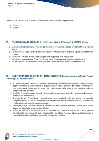 144
168
analisar suas causas e buscar definir parâmetros de coerção punitiva e preventiva.
a. Certo
b. Errado
27. (VUNESP/DELEGADO DE POLÍCIA CE – 2015) Sobre a teoria da “anomia”, é CORRETA afirmar:
a. É classificada como uma das “teorias de conflito” e teve, como autores, Erving Goffman e Howard
Becker.
b. Foi desenvolvida pelo sociólogo americano Edwin Sutherland e deu origem à expressão white collar
crimes.
c. Surgiu em 1890 com a escola de Chicago e teve o apoio de John Rockefeller.
d. Iniciou-se com as obras de Émile Durkheim e Robert King Merton e significa ausência de lei.
e. Foi desenvolvida por Rudolph Giuliani, também conhecida como “teoria da tolerância zero”.
28. (MPDFT/PROMOTOR DE JUSTIÇA DF – 2004) É INCORRETO afirmar, no tocante ao Direito Penal, à
Criminologia e à Política Criminal:
a. A Ciência do Direito Penal e a moderna Criminologia diferenciam-se porque aquela se ocupa
dogmaticamente do Direito Positivo, enquanto esta é ciência empírica de caráter interdisciplinar
que se interessa, dentre outros temas, pelo delinquente, pelo crime e pela resposta social ao
comportamento desviante.
b. A Política Criminal orienta a evolução da legislação penal e a sua aplicação conforme as finalidades
materiais do Direito Penal.
c. A evolução da Criminologia caracterizou-se pela ampliação de seu campo de estudo,
compreendendo, ao lado do delinquente, do delito e suas causas, também a vítima, as formas de
reação social e de controle da criminalidade.
d. Há despenalização, em sentido estrito, quando a lei penal promove a abolitio criminis, substituindo
a pena por sanção de outro ramo do Direito.
e. A função simbólica do Direito Penal é marcada pela reiterada edição de normas penais,
normalmente mais rigorosas, cuja eficácia real é duvidosa, mas que atuam proporcionando à
coletividade uma tranquilizadora sensação de segurança jurídica.
Beatriz V. P. Pestilli, Paulo Bilynskyj
Aula 01
Criminologia p/ PC-PR (Delegado) - Pós-Edital
www.estrategiaconcursos.com.br
0
00000000000 - DEMO
 