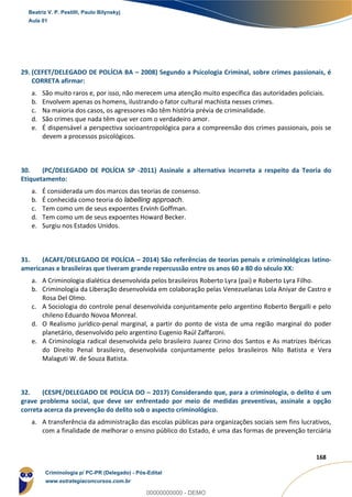 145
168
29. (CEFET/DELEGADO DE POLÍCIA BA – 2008) Segundo a Psicologia Criminal, sobre crimes passionais, é
CORRETA afirmar:
a. São muito raros e, por isso, não merecem uma atenção muito específica das autoridades policiais.
b. Envolvem apenas os homens, ilustrando o fator cultural machista nesses crimes.
c. Na maioria dos casos, os agressores não têm história prévia de criminalidade.
d. São crimes que nada têm que ver com o verdadeiro amor.
e. É dispensável a perspectiva socioantropológica para a compreensão dos crimes passionais, pois se
devem a processos psicológicos.
30. (PC/DELEGADO DE POLÍCIA SP -2011) Assinale a alternativa incorreta a respeito da Teoria do
Etiquetamento:
a. É considerada um dos marcos das teorias de consenso.
b. É conhecida como teoria do labelling approach.
c. Tem como um de seus expoentes Ervinh Goffman.
d. Tem como um de seus expoentes Howard Becker.
e. Surgiu nos Estados Unidos.
31. (ACAFE/DELEGADO DE POLÍCIA – 2014) São referências de teorias penais e criminológicas latino-
americanas e brasileiras que tiveram grande repercussão entre os anos 60 a 80 do século XX:
a. A Criminologia dialética desenvolvida pelos brasileiros Roberto Lyra (pai) e Roberto Lyra Filho.
b. Criminologia da Liberação desenvolvida em colaboração pelas Venezuelanas Lola Aniyar de Castro e
Rosa Del Olmo.
c. A Sociologia do controle penal desenvolvida conjuntamente pelo argentino Roberto Bergalli e pelo
chileno Eduardo Novoa Monreal.
d. O Realismo jurídico-penal marginal, a partir do ponto de vista de uma região marginal do poder
planetário, desenvolvido pelo argentino Eugenio Raúl Zaffaroni.
e. A Criminologia radical desenvolvida pelo brasileiro Juarez Cirino dos Santos e As matrizes Ibéricas
do Direito Penal brasileiro, desenvolvida conjuntamente pelos brasileiros Nilo Batista e Vera
Malaguti W. de Souza Batista.
32. (CESPE/DELEGADO DE POLÍCIA DO – 2017) Considerando que, para a criminologia, o delito é um
grave problema social, que deve ser enfrentado por meio de medidas preventivas, assinale a opção
correta acerca da prevenção do delito sob o aspecto criminológico.
a. A transferência da administração das escolas públicas para organizações sociais sem fins lucrativos,
com a finalidade de melhorar o ensino público do Estado, é uma das formas de prevenção terciária
Beatriz V. P. Pestilli, Paulo Bilynskyj
Aula 01
Criminologia p/ PC-PR (Delegado) - Pós-Edital
www.estrategiaconcursos.com.br
0
00000000000 - DEMO
 