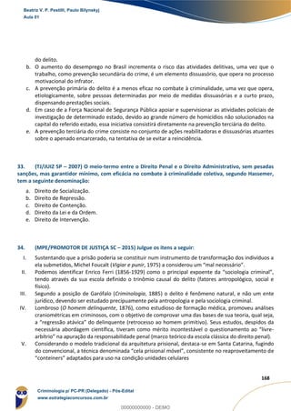 146
168
do delito.
b. O aumento do desemprego no Brasil incrementa o risco das atividades delitivas, uma vez que o
trabalho, como prevenção secundária do crime, é um elemento dissuasório, que opera no processo
motivacional do infrator.
c. A prevenção primária do delito é a menos eficaz no combate à criminalidade, uma vez que opera,
etiologicamente, sobre pessoas determinadas por meio de medidas dissuasórias e a curto prazo,
dispensando prestações sociais.
d. Em caso de a Força Nacional de Segurança Pública apoiar e supervisionar as atividades policiais de
investigação de determinado estado, devido ao grande número de homicídios não solucionados na
capital do referido estado, essa iniciativa consistirá diretamente na prevenção terciária do delito.
e. A prevenção terciária do crime consiste no conjunto de ações reabilitadoras e dissuasórias atuantes
sobre o apenado encarcerado, na tentativa de se evitar a reincidência.
33. (TJ/JUIZ SP – 2007) O meio-termo entre o Direito Penal e o Direito Administrativo, sem pesadas
sanções, mas garantidor mínimo, com eficácia no combate à criminalidade coletiva, segundo Hassemer,
tem a seguinte denominação:
a. Direito de Socialização.
b. Direito de Repressão.
c. Direito de Contenção.
d. Direito da Lei e da Ordem.
e. Direito de Intervenção.
34. (MPE/PROMOTOR DE JUSTIÇA SC – 2015) Julgue os itens a seguir:
I. Sustentando que a prisão poderia se constituir num instrumento de transformação dos indivíduos a
ela submetidos, Michel Foucalt (Vigiar e punir, 1975) a considerou um “mal necessário”.
II. Podemos identificar Enrico Ferri (1856-1929) como o principal expoente da “sociologia criminal”,
tendo através da sua escola definido o trinômio causal do delito (fatores antropológico, social e
físico).
III. Segundo a posição de Garófalo (Criminologia, 1885) o delito é fenômeno natural, e não um ente
jurídico, devendo ser estudado precipuamente pela antropologia e pela sociologia criminal.
IV. Lombroso (O homem delinquente, 1876), como estudioso de formação médica, promoveu análises
craniométricas em criminosos, com o objetivo de comprovar uma das bases de sua teoria, qual seja,
a “regressão atávica” do delinquente (retrocesso ao homem primitivo). Seus estudos, despidos da
necessária abordagem científica, tiveram como mérito incontestável o questionamento ao “livre-
arbítrio” na apuração da responsabilidade penal (marco teórico da escola clássica do direito penal).
V. Considerando o modelo tradicional da arquitetura prisional, destaca-se em Santa Catarina, fugindo
do convencional, a técnica denominada “cela prisional móvel”, consistente no reaproveitamento de
“conteiners” adaptados para uso na condição unidades celulares
Beatriz V. P. Pestilli, Paulo Bilynskyj
Aula 01
Criminologia p/ PC-PR (Delegado) - Pós-Edital
www.estrategiaconcursos.com.br
0
00000000000 - DEMO
 