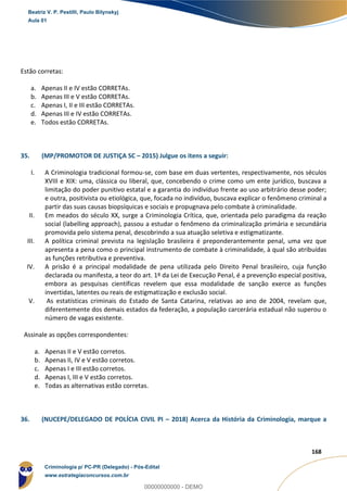 147
168
Estão corretas:
a. Apenas II e IV estão CORRETAs.
b. Apenas III e V estão CORRETAs.
c. Apenas I, II e III estão CORRETAs.
d. Apenas III e IV estão CORRETAs.
e. Todos estão CORRETAs.
35. (MP/PROMOTOR DE JUSTIÇA SC – 2015) Julgue os itens a seguir:
I. A Criminologia tradicional formou-se, com base em duas vertentes, respectivamente, nos séculos
XVIII e XIX: uma, clássica ou liberal, que, concebendo o crime como um ente jurídico, buscava a
limitação do poder punitivo estatal e a garantia do indivíduo frente ao uso arbitrário desse poder;
e outra, positivista ou etiológica, que, focada no indivíduo, buscava explicar o fenômeno criminal a
partir das suas causas biopsíquicas e sociais e propugnava pelo combate à criminalidade.
II. Em meados do século XX, surge a Criminologia Crítica, que, orientada pelo paradigma da reação
social (labelling approach), passou a estudar o fenômeno da criminalização primária e secundária
promovida pelo sistema penal, descobrindo a sua atuação seletiva e estigmatizante.
III. A política criminal prevista na legislação brasileira é preponderantemente penal, uma vez que
apresenta a pena como o principal instrumento de combate à criminalidade, à qual são atribuídas
as funções retributiva e preventiva.
IV. A prisão é a principal modalidade de pena utilizada pelo Direito Penal brasileiro, cuja função
declarada ou manifesta, a teor do art. 1º da Lei de Execução Penal, é a prevenção especial positiva,
embora as pesquisas científicas revelem que essa modalidade de sanção exerce as funções
invertidas, latentes ou reais de estigmatização e exclusão social.
V. As estatísticas criminais do Estado de Santa Catarina, relativas ao ano de 2004, revelam que,
diferentemente dos demais estados da federação, a população carcerária estadual não superou o
número de vagas existente.
Assinale as opções correspondentes:
a. Apenas II e V estão corretos.
b. Apenas II, IV e V estão corretos.
c. Apenas I e III estão corretos.
d. Apenas I, III e V estão corretos.
e. Todas as alternativas estão corretas.
36. (NUCEPE/DELEGADO DE POLÍCIA CIVIL PI – 2018) Acerca da História da Criminologia, marque a
Beatriz V. P. Pestilli, Paulo Bilynskyj
Aula 01
Criminologia p/ PC-PR (Delegado) - Pós-Edital
www.estrategiaconcursos.com.br
0
00000000000 - DEMO
 