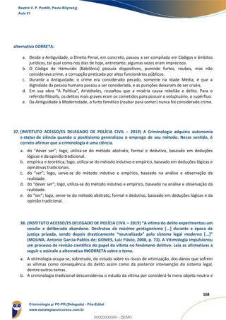148
168
alternativa CORRETA:
a. Desde a Antiguidade, o Direito Penal, em concreto, passou a ser compilado em Códigos e âmbitos
jurídicos, tal qual como nos dias de hoje, entretanto, algumas vezes eram imprecisos.
b. O Código de Hamurabi (Babilônia) possuía dispositivos, punindo furtos, roubos, mas não
considerava crime, a corrupção praticada por altos funcionários públicos.
c. Durante a Antiguidade, o crime era considerado pecado, somente na Idade Média, é que a
dignidade da pessoa humana passou a ser considerada, e as punições deixaram de ser cruéis.
d. Em sua obra “A Política”, Aristóteles, ressaltou que a miséria causa rebelião e delito. Para o
referido filósofo, os delitos mais graves eram os cometidos para possuir o voluptuário, o supérfluo.
e. Da Antiguidade à Modernidade, o furto famélico (roubar para comer) nunca foi considerado crime.
37. (INSTITUTO ACESSO/ES DELEGADO DE POLÍCIA CIVIL – 2019) A Criminologia adquiriu autonomia
e status de ciência quando o positivismo generalizou o emprego de seu método. Nesse sentido, é
correto afirmar que a criminologia é uma ciência.
a. do “dever ser”; logo, utiliza-se do método abstrato, formal e dedutivo, baseado em deduções
lógicas e da opinião tradicional.
b. empírica e teorética; logo, utiliza-se do método indutivo e empírico, baseado em deduções lógicas e
opinativas tradicionais.
c. do “ser”; logo, serve-se do método indutivo e empírico, baseado na análise e observação da
realidade.
d. do “dever ser”; logo, utiliza-se do método indutivo e empírico, baseado na análise e observação da
realidade.
e. do “ser”; logo, serve-se do método abstrato, formal e dedutivo, baseado em deduções lógicas e da
opinião tradicional.
38. (INSTITUTO ACESSO/ES DELEGADO DE POLÍCIA CIVIL – 2019) “A vítima do delito experimentou um
secular e deliberado abandono. Desfrutou do máximo protagonismo [...] durante a época da
justiça privada, sendo depois drasticamente “neutralizada” pelo sistema legal moderno [...]”
(MOLINA, Antonio Garcia-Pablos de; GOMES, Luiz Flávio, 2008, p. 73). A Vitimologia impulsionou
um processo de revisão científica do papel da vítima no fenômeno delitivo. Leia as afirmativas a
seguir e assinale a alternativa INCORRETA sobre o tema.
a. A vitimologia ocupa-se, sobretudo, do estudo sobre os riscos de vitimização, dos danos que sofrem
as vítimas como consequência do delito assim como da posterior intervenção do sistema legal,
dentre outros temas.
b. A criminologia tradicional desconsiderou o estudo da vítima por considerá-la mero objeto neutro e
Beatriz V. P. Pestilli, Paulo Bilynskyj
Aula 01
Criminologia p/ PC-PR (Delegado) - Pós-Edital
www.estrategiaconcursos.com.br
0
00000000000 - DEMO
 