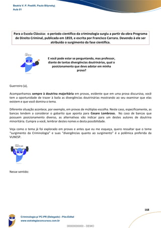 14
168
Para a Escola Clássica: o período científico da criminologia surgiu a partir da obra Programa
de Direito Criminal, publicada em 1859, e escrita por Francisco Carrara. Devendo à ele ser
atribuído o surgimento da fase científica.
E você pode estar se perguntando, mas professor,
diante de tantas divergências doutrinárias, qual o
posicionamento que devo adotar em minha
prova?
Guerreiro (a),
Acompanhamos sempre à doutrina majoritária em provas, evidente que em uma prova discursiva, você
tem a oportunidade de trazer à baila as divergências doutrinárias mostrando ao seu examinar que elas
existem e que você domina o tema.
Diferente situação acontece, por exemplo, em provas de múltiplas-escolha. Neste caso, especificamente, as
bancas tendem a considerar o gabarito que aponta para Cesare Lombroso. No caso de bancas que
possuem posicionamento diverso, as alternativas vão indicar para um destes autores de doutrina
minoritária. Cumpre a você, lembrar destes nomes e desta possibilidade.
Veja como o tema já foi explorado em provas e antes que eu me esqueça, quero ressaltar que o tema
“surgimento da Criminologia” e suas “divergências quanto ao surgimento” é a polêmica preferida da
VUNESP.
Nesse sentido:
Beatriz V. P. Pestilli, Paulo Bilynskyj
Aula 01
Criminologia p/ PC-PR (Delegado) - Pós-Edital
www.estrategiaconcursos.com.br
0
00000000000 - DEMO
 
