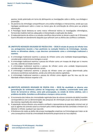 149
168
passivo, tendo polarizado em torno do delinquente as investigações sobre o delito, sua etiologia e
prevenção.
c. Os pioneiros da vitimologia compartilhavam uma análise etiológica e interacionista, sendo que suas
tipologias ponderavam sobre o maior ou menor grau de contribuição da vítima para sua própria
vitimização.
d. A Psicologia Social destacou-se como marco referencial teórico às investigações vitimológicas,
fornecendo modelos teóricos adequados à interpretação e explicação dos dados.
e. O redescobrimento da vítima e os estudos científicos decorrentes se deram a partir da 1ª (Primeira)
Guerra Mundial em atendimento daqueles que sofreram com os efeitos dos conflitos e combates.
39. (INSTITUTO ACESSO/ES DELEGADO DE POLÍCIA CIVIL – 2019) O estudo da pessoa do infrator teve
seu protagonismo durante a fase positivista na evolução histórica da Criminologia. Assinale,
dentre as afirmativas abaixo, a que descreve corretamente como a criminologia tradicional o
examina.
a. A criminologia tradicional examina a pessoa do infrator como uma realidade biopsicopatológica,
considerando o determinismo biológico e social.
b. A criminologia tradicional examina a pessoa do infrator como um incapaz de dirigir por si mesmo
sua vida, cabendo ao Estado tutelá-lo.
c. A criminologia tradicional examina a pessoa do infrator como uma unidade biopsicossocial,
considerando suas interdependências sociais.
d. A criminologia tradicional examina a pessoa do infrator como um sujeito determinado pelas
estruturas econômicas excludentes, sendo uma vítima do sistema capitalista.
e. A criminologia tradicional examina a pessoa do infrator como alguém que fez mau uso da sua
liberdade embora devesse respeitar a lei.
40. (INSTITUTO ACESSO/ES DELEGADO DE POLÍCIA CIVIL – 2019) Na atualidade se observa uma
generalização do sentimento coletivo de insegurança nos cidadãos, caracterizado tanto pelo
temor de tornarem-se vítimas, como pela preocupação, ou estado de ânimo coletivo, com o
problema do delito. Considere as afirmativas e marque a única correta.
a. O incremento dos índices de criminalidade registrada (tese do volume constante do delito) mantém
correspondência com as demonstrações das pesquisas de vitimização já que seus dados procedem
das mesmas repartições do sistema legal.
b. A população reclusa oferece uma amostra confiável e representativa da população criminal real, já
que os agentes do controle social se orientam pelo critério objetivo do fato cometido e limitam-se a
detectar o infrator, qualquer que seja este.
c. O fenômeno do medo ao delito não enseja investigações empíricas na Criminologia por tratar-se de
uma consequência trivial da criminalidade diretamente proporcional ao risco objetivo.
Beatriz V. P. Pestilli, Paulo Bilynskyj
Aula 01
Criminologia p/ PC-PR (Delegado) - Pós-Edital
www.estrategiaconcursos.com.br
0
00000000000 - DEMO
 