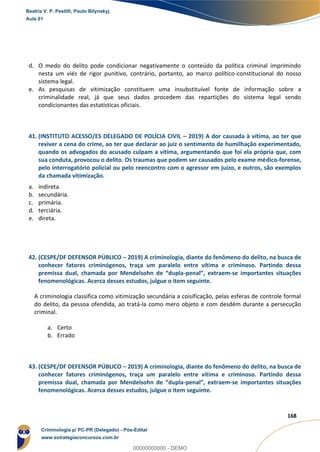 150
168
d. O medo do delito pode condicionar negativamente o conteúdo da política criminal imprimindo
nesta um viés de rigor punitivo, contrário, portanto, ao marco político-constitucional do nosso
sistema legal.
e. As pesquisas de vitimização constituem uma insubstituível fonte de informação sobre a
criminalidade real, já que seus dados procedem das repartições do sistema legal sendo
condicionantes das estatísticas oficiais.
41. (INSTITUTO ACESSO/ES DELEGADO DE POLÍCIA CIVIL – 2019) A dor causada à vítima, ao ter que
reviver a cena do crime, ao ter que declarar ao juiz o sentimento de humilhação experimentado,
quando os advogados do acusado culpam a vítima, argumentando que foi ela própria que, com
sua conduta, provocou o delito. Os traumas que podem ser causados pelo exame médico-forense,
pelo interrogatório policial ou pelo reencontro com o agressor em juízo, e outros, são exemplos
da chamada vitimização.
a. indireta.
b. secundária.
c. primária.
d. terciária.
e. direta.
42. (CESPE/DF DEFENSOR PÚBLICO – 2019) A criminologia, diante do fenômeno do delito, na busca de
conhecer fatores criminógenos, traça um paralelo entre vítima e criminoso. Partindo dessa
premissa dual, chamada por Mendelsohn de “dupla-penal”, extraem-se importantes situações
fenomenológicas. Acerca desses estudos, julgue o item seguinte.
A criminologia classifica como vitimização secundária a coisificação, pelas esferas de controle formal
do delito, da pessoa ofendida, ao tratá-la como mero objeto e com desdém durante a persecução
criminal.
a. Certo
b. Errado
43. (CESPE/DF DEFENSOR PÚBLICO – 2019) A criminologia, diante do fenômeno do delito, na busca de
conhecer fatores criminógenos, traça um paralelo entre vítima e criminoso. Partindo dessa
premissa dual, chamada por Mendelsohn de “dupla-penal”, extraem-se importantes situações
fenomenológicas. Acerca desses estudos, julgue o item seguinte.
Beatriz V. P. Pestilli, Paulo Bilynskyj
Aula 01
Criminologia p/ PC-PR (Delegado) - Pós-Edital
www.estrategiaconcursos.com.br
0
00000000000 - DEMO
 