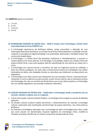 152
168
São CORRETAS apenas as assertivas:
a. I, II e III.
b. II e IV.
c. II, III e IV.
d. III e IV.
46. (FUMARC/MG ESCRIVÃO DE POLÍCIA CIVIL – 2018) A relação entre Criminologia e Direito Penal
está evidenciada de forma CORRETA em:
a. A Criminologia aproxima-se do fenômeno delitivo, sendo prescindível a obtenção de uma
informação direta desse fenômeno. Já o Direito Penal limita interessadamente a realidade criminal,
mediante os princípios da fragmentariedade e da seletividade, observando a realidade sempre sob
o prisma do modelo típico.
b. A Criminologia e o Direito Penal são disciplinas autônomas e interdependentes, e possuem o
mesmo objetivo com meios diversos. A Criminologia, na atualidade, erige-se em estudos críticos do
próprio Direito Penal, o que evita qualquer ideia de subordinação de uma ciência em cotejo com a
outra.
c. A Criminologia tem natureza formal e normativa. Ela isola um fragmento parcial da realidade, a
partir de critérios axiológicos. Por outro lado, o Direito Penal reclama do investigador uma análise
totalizadora do delito, sem mediações formais ou valorativas que relativizem ou obstaculizem seu
diagnóstico.
d. A Criminologia versa sobre normas que interpretam em suas conexões internas, sistematicamente.
Interpretar a norma e aplicá-la ao caso concreto, a partir de seu sistema, são os momentos centrais
da Criminologia. Por isso, ao contrário do Direito Penal, que é uma ciência empírica, a Criminologia
tem um método dogmático e seu proceder é dedutivo sistemático.
47. (UEG/GO DELEGADO DE POLÍCIA CIVIL – 2018) Sobre a Criminologia, desde a perspectiva de seu
conceito, métodos e objetos, tem-se o seguinte:
a. A partir dos estudos culturais (cultural studies), a criminologia clínica resgata os estudos do labelling
approach.
b. Os estudos culturais (cultural studies) permitiram o desenvolvimento da chamada criminologia
cultural, responsável pela classificação pormenorizada de grupos desviantes, tais como punks ou
grafiteiros.
c. As vertentes criminológicas abarcadas sob a terminologia de saber criminológico pós-crítico, ainda
que assim possam ser denominadas enquanto legatárias da criminologia crítica, mantêm-se
atreladas ao projeto científico de um sistema universal de compreensão do crime.
Beatriz V. P. Pestilli, Paulo Bilynskyj
Aula 01
Criminologia p/ PC-PR (Delegado) - Pós-Edital
www.estrategiaconcursos.com.br
0
00000000000 - DEMO
 