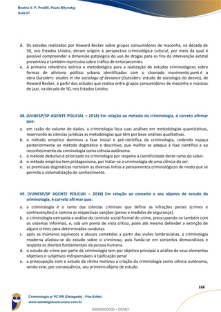 153
168
d. Os estudos realizados por Howard Becker sobre grupos consumidores de maconha, na década de
50, nos Estados Unidos, deram origem à perspectiva criminológica cultural, por meio da qual é
possível compreender a dimensão patológica do uso de drogas para os fins da intervenção estatal
preventiva e também repressiva sobre tráfico de entorpecentes.
e. A primeira referência teórica e metodológica para a realização de estudos criminológicos sobre
formas de ativismo político urbano identificados com o chamado movimento punk é a
obra Outsiders: studies in the sociology of deviance (Outsiders: estudo de sociologia do desvio), de
Howard Becker, a partir dos estudos que realiza entre grupos consumidores de maconha e músicos
de jazz, na década de 50, nos Estados Unidos.
48. (VUNESP/SP AGENTE POLICIAL – 2018) Em relação ao método da criminologia, é correto afirmar
que:
a. em razão do volume de dados, a criminologia foca suas análises em metodologias quantitativas,
reservando às ciências jurídicas as metodologias que têm por base análises qualitativas.
b. o método empírico dominou a fase inicial e pré-científica da criminologia, cedendo espaço
posteriormente ao método dogmático e descritivo, que melhor se adequa à fase científica e ao
reconhecimento da criminologia como ciência autônoma.
c. o método dedutivo é priorizado na criminologia por respeito à cientificidade deste ramo do saber.
d. o método empírico tem protagonismo, por tratar-se a criminologia de uma ciência do ser.
e. as premissas dogmáticas norteiam as diversas linhas e pensamentos criminológicos de modo que se
permita a sistematização do conhecimento.
49. (VUNESP/SP AGENTE POLICIAL – 2018) Em relação ao conceito e aos objetos de estudo da
criminologia, é correto afirmar que:
a. a criminologia é o ramo das ciências criminais que define as infrações penais (crimes e
contravenções) e comina as respectivas sanções (penas e medidas de segurança).
b. a criminologia extrapola a análise do controle social formal do crime, preocupando-se também com
os sistemas informais, e, sob um ponto de vista crítico, pode até mesmo defender a extinção de
alguns crimes para determinadas condutas.
c. após os inúmeros equívocos e abusos cometidos a partir das visões lombrosianas, a criminologia
moderna afastou-se do estudo sobre o criminoso, pois funda-se em conceitos democráticos e
respeita os direitos fundamentais da pessoa humana.
d. o estudo do crime por parte da criminologia tem por objetivo principal a análise de seus elementos
objetivos e subjetivos indispensáveis à tipificação penal
e. a preocupação com o estudo da vítima motivou a criação da criminologia como ciência autônoma,
sendo este, por consequência, seu primeiro objeto de estudo.
Beatriz V. P. Pestilli, Paulo Bilynskyj
Aula 01
Criminologia p/ PC-PR (Delegado) - Pós-Edital
www.estrategiaconcursos.com.br
0
00000000000 - DEMO
 