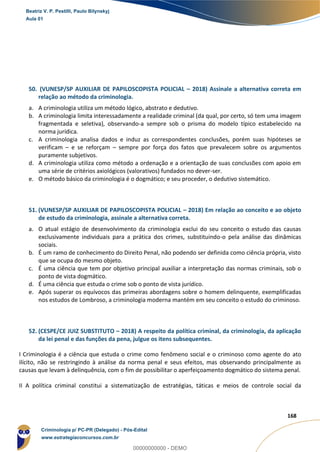 154
168
50. (VUNESP/SP AUXILIAR DE PAPILOSCOPISTA POLICIAL – 2018) Assinale a alternativa correta em
relação ao método da criminologia.
a. A criminologia utiliza um método lógico, abstrato e dedutivo.
b. A criminologia limita interessadamente a realidade criminal (da qual, por certo, só tem uma imagem
fragmentada e seletiva), observando-a sempre sob o prisma do modelo típico estabelecido na
norma jurídica.
c. A criminologia analisa dados e induz as correspondentes conclusões, porém suas hipóteses se
verificam – e se reforçam – sempre por força dos fatos que prevalecem sobre os argumentos
puramente subjetivos.
d. A criminologia utiliza como método a ordenação e a orientação de suas conclusões com apoio em
uma série de critérios axiológicos (valorativos) fundados no dever-ser.
e. O método básico da criminologia é o dogmático; e seu proceder, o dedutivo sistemático.
51. (VUNESP/SP AUXILIAR DE PAPILOSCOPISTA POLICIAL – 2018) Em relação ao conceito e ao objeto
de estudo da criminologia, assinale a alternativa correta.
a. O atual estágio de desenvolvimento da criminologia exclui do seu conceito o estudo das causas
exclusivamente individuais para a prática dos crimes, substituindo-o pela análise das dinâmicas
sociais.
b. É um ramo de conhecimento do Direito Penal, não podendo ser definida como ciência própria, visto
que se ocupa do mesmo objeto.
c. É uma ciência que tem por objetivo principal auxiliar a interpretação das normas criminais, sob o
ponto de vista dogmático.
d. É uma ciência que estuda o crime sob o ponto de vista jurídico.
e. Após superar os equívocos das primeiras abordagens sobre o homem delinquente, exemplificadas
nos estudos de Lombroso, a criminologia moderna mantém em seu conceito o estudo do criminoso.
52. (CESPE/CE JUIZ SUBSTITUTO – 2018) A respeito da política criminal, da criminologia, da aplicação
da lei penal e das funções da pena, julgue os itens subsequentes.
I Criminologia é a ciência que estuda o crime como fenômeno social e o criminoso como agente do ato
ilícito, não se restringindo à análise da norma penal e seus efeitos, mas observando principalmente as
causas que levam à delinquência, com o fim de possibilitar o aperfeiçoamento dogmático do sistema penal.
II A política criminal constitui a sistematização de estratégias, táticas e meios de controle social da
Beatriz V. P. Pestilli, Paulo Bilynskyj
Aula 01
Criminologia p/ PC-PR (Delegado) - Pós-Edital
www.estrategiaconcursos.com.br
0
00000000000 - DEMO
 