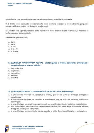 155
168
criminalidade, com o propósito de sugerir e orientar reformas na legislação positivada.
III O direito penal positivado no ordenamento penal brasileiro corrobora a teoria absoluta, porquanto
consagra a ideia do caráter retributivo da sanção penal.
IV Considera-se o lugar da prática do crime aquele onde tenha ocorrido a ação ou omissão, e não onde se
tenha produzido o seu resultado.
Estão certos apenas os itens:
a. I e II.
b. I e IV.
c. II e III.
d. I, III e IV.
e. II, III e IV.
53. (VUNESP/SP PAPILOSCOPISTA POLICIAL – 2018) Segundo a doutrina dominante, Criminologia é
uma ciência que se serve do método:
a. lógico abstrato.
b. dogmático.
c. normativo.
d. empírico.
e. dedutivo.
54. (VUNESP/SP AGENTE DE TELECOMUNICAÇÕES POLICIAL – 2018) A criminologia:
a. é uma ciência do dever ser, conceitual e teórica, que não se utiliza de métodos biológicos e
sociológicos.
b. é uma ciência do dever ser, empírica e experimental, que se utiliza de métodos biológicos e
sociológicos.
c. é uma ciência do ser, empírica e experimental, que se utiliza de métodos biológicos e sociológicos.
d. não é uma ciência, sendo reconhecida como doutrina alicerçada no ser e que se utiliza de métodos
biológicos, sociológicos e empíricos.
e. é uma ciência do ser, conceitual e teórica, que não se utiliza de métodos biológicos e sociológicos.
Beatriz V. P. Pestilli, Paulo Bilynskyj
Aula 01
Criminologia p/ PC-PR (Delegado) - Pós-Edital
www.estrategiaconcursos.com.br
0
00000000000 - DEMO
 