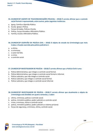 156
168
55. (VUNESP/SP AGENTE DE TELECOMUNICAÇÕES POLICIAL – 2018) É correto afirmar que o controle
social formal é representado, entre outras, pelas seguintes instâncias:
a. Igreja, Família e Opinião Pública.
b. Escola, Igreja e Polícia.
c. Forças Armadas, Polícia e Escola.
d. Polícia, Forças Armadas e Ministério Público.
e. Família, Escola e Ministério Público.
56. (VUNESP/SP ESCRIVÃO DE POLÍCIA CIVIL – 2018) O objeto de estudo da Criminologia que mais
traduz a função exercida pela polícia judiciária é:
a. a vítima.
b. o criminoso.
c. o autor do fato.
d. o crime.
e. o controle social.
57. (VUNESP/SP INVESTIGADOR DE POLÍCIA – 2018) É correto afirmar que a Polícia Civil é uma:
a. Polícia Administrativa, que integra o controle social formal.
b. Polícia Administrativa, que integra o controle social formal e informal.
c. Polícia Judiciária, que não integra o controle social.
d. Polícia Judiciária, que integra o controle social formal.
e. Polícia Judiciária, que integra o controle social informal.
58. (VUNESP/SP INVESTIGADOR DE POLÍCIA – 2018) É correto afirmar que atualmente o objeto da
criminologia está dividido em quatro vertentes, a saber:
a. vítima, criminoso, polícia e controle social.
b. polícia, ministério público, poder judiciário e controle social.
c. crime, criminoso, vítima e controle social.
d. polícia, ministério público, poder judiciário e sistema prisional.
e. forças de segurança, criminoso, vítima, controle social.
Beatriz V. P. Pestilli, Paulo Bilynskyj
Aula 01
Criminologia p/ PC-PR (Delegado) - Pós-Edital
www.estrategiaconcursos.com.br
0
00000000000 - DEMO
 