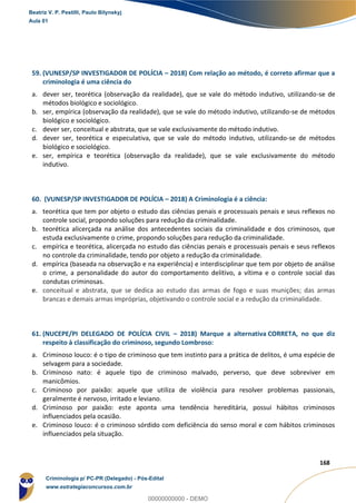 157
168
59. (VUNESP/SP INVESTIGADOR DE POLÍCIA – 2018) Com relação ao método, é correto afirmar que a
criminologia é uma ciência do
a. dever ser, teorética (observação da realidade), que se vale do método indutivo, utilizando-se de
métodos biológico e sociológico.
b. ser, empírica (observação da realidade), que se vale do método indutivo, utilizando-se de métodos
biológico e sociológico.
c. dever ser, conceitual e abstrata, que se vale exclusivamente do método indutivo.
d. dever ser, teorética e especulativa, que se vale do método indutivo, utilizando-se de métodos
biológico e sociológico.
e. ser, empírica e teorética (observação da realidade), que se vale exclusivamente do método
indutivo.
60. (VUNESP/SP INVESTIGADOR DE POLÍCIA – 2018) A Criminologia é a ciência:
a. teorética que tem por objeto o estudo das ciências penais e processuais penais e seus reflexos no
controle social, propondo soluções para redução da criminalidade.
b. teorética alicerçada na análise dos antecedentes sociais da criminalidade e dos criminosos, que
estuda exclusivamente o crime, propondo soluções para redução da criminalidade.
c. empírica e teorética, alicerçada no estudo das ciências penais e processuais penais e seus reflexos
no controle da criminalidade, tendo por objeto a redução da criminalidade.
d. empírica (baseada na observação e na experiência) e interdisciplinar que tem por objeto de análise
o crime, a personalidade do autor do comportamento delitivo, a vítima e o controle social das
condutas criminosas.
e. conceitual e abstrata, que se dedica ao estudo das armas de fogo e suas munições; das armas
brancas e demais armas impróprias, objetivando o controle social e a redução da criminalidade.
61. (NUCEPE/PI DELEGADO DE POLÍCIA CIVIL – 2018) Marque a alternativa CORRETA, no que diz
respeito à classificação do criminoso, segundo Lombroso:
a. Criminoso louco: é o tipo de criminoso que tem instinto para a prática de delitos, é uma espécie de
selvagem para a sociedade.
b. Criminoso nato: é aquele tipo de criminoso malvado, perverso, que deve sobreviver em
manicômios.
c. Criminoso por paixão: aquele que utiliza de violência para resolver problemas passionais,
geralmente é nervoso, irritado e leviano.
d. Criminoso por paixão: este aponta uma tendência hereditária, possui hábitos criminosos
influenciados pela ocasião.
e. Criminoso louco: é o criminoso sórdido com deficiência do senso moral e com hábitos criminosos
influenciados pela situação.
Beatriz V. P. Pestilli, Paulo Bilynskyj
Aula 01
Criminologia p/ PC-PR (Delegado) - Pós-Edital
www.estrategiaconcursos.com.br
0
00000000000 - DEMO
 